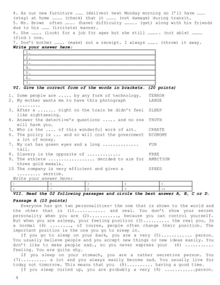 4
4. As our new furniture ……… (deliver) next Monday morning so I’ll have ………
(stay) at home ………… (check) that it ………. (not damage) during transit.
5. Mr. Brown often ………. (have) difficulty ……….. (get) along with his friends
due to his ……… (irritate) manner.
6. She ………. (look) for a job for ages but she still ……….. (not able) …………
(find ) one.
7. Don’t bother ………. (make) out a receipt. I always ………. (throw) it away.
Write your answer here:
1.
2.
3.
4.
5.
6.
7.
VI. Give the correct form of the words in brackets. (20 points)
1. Some people are ..... by any form of technology. TERROR
2. My mother wants me to have this photograph
.........
LARGE
3. After a ....... night on the train he didn’t feel
like sightseeing.
SLEEP
4. Answer the detective’s questions ..... and no one
will harm you.
TRUTH
5. Who is the .... of this wonderful work of art. CREATE
6. The policy is ... and so will cost the government
a lot of money.
ECONOMY
7. My cat has green eyes and a long ..............
tail.
FUR
8. Slavery is the opposite of ............. FREE
9. The athlete .................. decided to aim for
three gold medals.
AMBITION
10.The company is very efficient and gives a
......... service.
SPEED
Write your answer here:
1 2 3 4 5
6 7 8 9 10
VII. Read the 02 following passages and circle the best answer A, B, C or D.
Passage A (10 points)
Everyone has got two personalities- the one that is shown to the world and
the other that is (1)............ and real. You don’t show your secret
personality when you are (2)..........., because you can control yourself.
But when you are asleep, your feeling position (3).......... the real you. In
a normal (4) ........, of course, people often change their position. The
important position is the one you go to sleep in.
If you go to sleep on your back, you are a very (5)............ person.
You usually believe people and you accept new things or new ideas easily. You
don’t like to make people sad., so you never express your (6) ...........
feeling. You are quite shy.
If you sleep on your stomach, you are a rather secretive person. You
(7).......... a lot and you always easily become sad. You usually live for
today not tomorrow. This means that you (8).......... having a good time.
If you sleep curled up, you are probably a very (9) ............person.
 