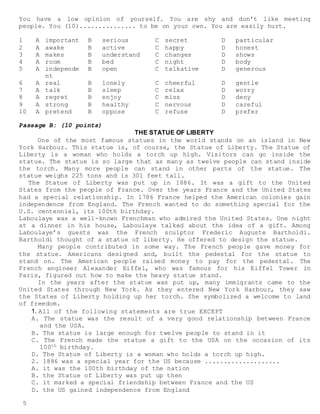 5
You have a low opinion of yourself. You are shy and don’t like meeting
people. You (10)............... to be on your own. You are easily hurt.
1 A important B serious C secret D particular
2 A awake B active C happy D honest
3 A makes B understand C changes D shows
4 A room B bed C night D body
5 A independe
nt
B open C talkative D generous
6 A real B lonely C cheerful D gentle
7 A talk B sleep C relax D worry
8 A regret B enjoy C miss D deny
9 A strong B healthy C nervous D careful
10 A pretend B oppose C refuse D prefer
Passage B: (10 points)
THE STATUE OF LIBERTY
One of the most famous statues in the world stands on an island in New
York Harbour. This statue is, of course, the Statue of Liberty. The Statue of
Liberty is a woman who holds a torch up high. Visitors can go inside the
statue. The statue is so large that as many as twelve people can stand inside
the torch. Many more people can stand in other parts of the statue. The
statue weighs 225 tons and is 301 feet tall.
The Statue of Liberty was put up in 1886. It was a gift to the United
States from the people of France. Over the years France and the United States
had a special relationship. In 1786 France helped the American colonies gain
independence from England. The French wanted to do something special for the
U.S. centennial, its 100th birthday.
Laboulaye was a well-known Frenchman who admired the United States. One night
at a dinner in his house, Laboulaye talked about the idea of a gift. Among
Laboulaye’s guests was the French sculptor Frederic Auguste Bartholdi.
Bartholdi thought of a statue of liberty. He offered to design the statue.
Many people contributed in some way. The French people gave money for
the statue. Americans designed and, built the pedestal for the statue to
stand on. The American people raised money to pay for the pedestal. The
French engineer Alexander Eiffel, who was famous for his Eiffel Tower in
Paris, figured out how to make the heavy statue stand.
In the years after the statue was put up, many immigrants came to the
United States through New York. As they entered New York Harbour, they saw
the States of Liberty holding up her torch. She symbolized a welcome to land
of freedom.
1. All of the following statements are true EXCEPT
A. The statue was the result of a very good relationship between France
and the USA.
B. The statue is large enough for twelve people to stand in it
C. The French made the statue a gift to the USA on the occasion of its
100th birthday.
D. The Statue of Liberty is a woman who holds a torch up high.
2. 1886 was a special year for the US because ....................
A. it was the 100th birthday of the nation
B. the Statue of Liberty was put up then
C. it marked a special friendship between France and the US
D. the US gained independence from England
 