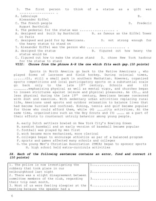 6
3. The first person to think of a statue as a gift was
................... .
A. Laboulaye B.
Alexander Eiffel
C. The French people D. Frederic
August Bartholdi
4. The pedestal for the statue was ................... .
A. designed and built by Bartholdi B. as famous as the Eiffel Tower
in Paris
C. designed and paid for by Americans. D. not strong enough for
the heavy statue to stand on
5. Alexander Eiffel was the person who ..................... .
A. designed the statue B. figured out how heavy the
statue would be
C. figured out how to make the statue stand D. chose New York harbour
for the statue to stand
VIII: Choose from the phrase A-H the one which fits each gap.(10 points)
Sports in North America go back to the Native Americans , who
played forms of lacrosse and field hockey. During colonial times,
….....(1), still a small park in southern Manhattan. However, organized
sports competitions and local participatory sports on a substantial scale
go back only to the late 19th century. Schools and (2)
………………..emphasizing physical as well as mental vigor, and churches began
to loosen strictures against leisure and physical pleasures. As (3)…… and
less physical during the late 19th century, Americans became concerned
with diet and exercise. With sedentary urban activities replacing rural
life, Americans used sports and outdoor relaxation to balance lives that
had become hurried and confined. Biking, tennis and golf became popular
for those who could afford them, while (4) …………city activities. At the
same time, organizations such as the Boy Scouts and (5) ………… as a part of
their efforts to counteract untruly behavior among young people.
A. early Dutch settlers bowled on New York City’s Bowling Green
B. sandlot baseball and an early version of baseball became popular
C. football was played by men first
D. work became more mechanized, more clerical
E. colleges began to encourage athletics as par of a balanced program
F. sports and games affected many schools and colleges
G. the young Men’s Christian Association (YMCA) began to sponsor sports
H. high school held extra-curricula activities
IX. Each of the following sentences contains an error, find and correct it
(10 points)
1. The police is now investigating the
robbery that took place in our
neibourghhood last night
2. There was a slight disagreement between
committee members of the club, regarding
their trip next month.
3. Most of us were feeling sleepier at the
meeting because the speaker had a
1.........................
2.........................
3.........................
4.........................
 