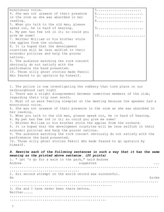 7
monotonous voice.
4. She was not unaware of their presence
in the room as she was absorbed in her
reading.
5. When you talk to the old man, please
speak out, he is hard of hearing.
6. My pen has few ink in it; so could you
give me some?
7. Neither William or his brother stole
the apples from the orchard.
8. It is hoped that the development
countries will be less selfish in their
economic policies and help the poorer
nations.
9. The audience watching the rock concert
obviously do not satisfy with the
performance the band presented.
10. Those silly ghost stories made Pakcil
Abu feared to go upstairs by himself.
5.......................
6........................
7.......................
8........................
9........................
10........................
1. The police is now investigating the robbery that took place in our
neibourghhood last night
2. There was a slight disagreement between committee members of the club,
regarding their trip next month.
3. Most of us were feeling sleepier at the meeting because the speaker had a
monotonous voice.
4. She was not unaware of their presence in the room as she was absorbed in
her reading.
5. When you talk to the old man, please speak out, he is hard of hearing.
6. My pen has few ink in it; so could you give me some?
7. Neither William or his brother stole the apples from the orchard.
8. It is hoped that the development countries will be less selfish in their
economic policies and help the poorer nations.
9. The audience watching the rock concert obviously do not satisfy with the
performance the band presented.
10. Those silly ghost stories Pakcil Abu made feared to go upstairs by
himself.
X. Rewrite each of the following sentences in such a way that it has the same
meaning as the printed above sentence. (20 points)
1. " Let 's go for a walk in the park," said Andrew
Andrew suggested ...
.............................................................................
....................................
2. His second attempt on the world record was successful.
He broke
.............................................................................
.....................................................
3. She and I have never been there before.
Neither.....
.............................................................................
..................................................
 