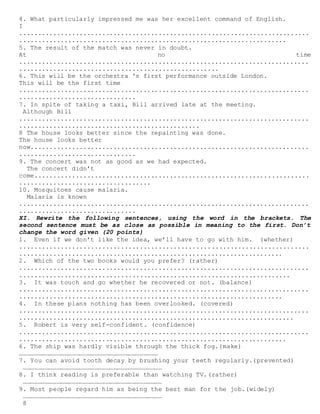 8
4. What particularly impressed me was her excellent command of English.
I
.............................................................................
.......................................................................
5. The result of the match was never in doubt.
At no time
.............................................................................
.....................................................
6. This will be the orchestra 's first performance outside London.
This will be the first time
.............................................................................
...............................
7. In spite of taking a taxi, Bill arrived late at the meeting.
Although Bill
.............................................................................
................................................
8 The house looks better since the repainting was done.
The house looks better
now..........................................................................
...............................
9. The concert was not as good as we had expected.
The concert didn’t
come.........................................................................
...................................
10. Mosquitoes cause malaria.
Malaria is known
.............................................................................
...............................
XI. Rewrite the following sentences, using the word in the brackets. The
second sentence must be as close as possible in meaning to the first. Don’t
change the word given (20 points)
1. Even if we don’t like the idea, we’ll have to go with him. (whether)
.............................................................................
......................................................................
2. Which of the two books would you prefer? (rather)
.............................................................................
........................................................................
3. It was touch and go whether he recovered or not. (balance)
.............................................................................
......................................................................
4. In these plans nothing has been overlooked. (covered)
.............................................................................
.........................................................................
5. Robert is very self-confident. (confidence)
.............................................................................
.......................................................................
6. The ship was hardly visible through the thick fog.(make)
…………………………………………………………………………………………………
7. You can avoid tooth decay by brushing your teeth regularly.(prevented)
…………………………………………………………………………………………………
8. I think reading is preferable than watching TV.(rather)
…………………………………………………………………………………………………
9. Most people regard him as being the best man for the job.(widely)
…………………………………………………………………………………………………
 
