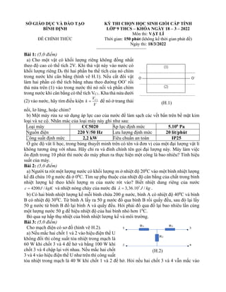 SỞ GIÁO DỤC VÀ ĐÀO TẠO
BÌNH ĐỊNH
ĐỀ CHÍNH THỨC
KỲ THI CHỌN HỌC SINH GIỎI CẤP TỈNH
LỚP 9 THCS – KHÓA NGÀY 18 – 3 – 2022
Môn thi: VẬT LÍ
Thời gian: 150 phút (không kể thời gian phát đề)
Ngày thi: 18/3/2022
Bài 1: (5,0 điểm)
a) Cho một vật có khối lượng riêng không đồng nhất
theo độ cao có thể tích 2V. Khi thả vật này vào nước có
khối lượng riêng D0 thì hai phần ba thể tích của nó chìm
trong nước khi cân bằng (hình vẽ H.1). Nếu cắt đôi vật
làm hai phần có thể tích bằng nhau theo đường OO’ rồi
thả nửa trên (1) vào trong nước thì nó nổi và phần chìm
trong nước khi cân bằng có thể tích VC1. Kha thả nửa dưới
(2) vào nước, hãy tìm điều kiện 1
C
V
k
V
= để nó ở trang thái
nổi, lơ lửng, hoặc chìm?
b) Một máy rửa xe sử dụng áp lực cao của nước để làm sạch các vết bẩn trên bề mặt kim
loại và xe cộ. Nhãn mác của loại máy này ghi như sau:
Loại máy CC5020 Áp lực định mức 5.106
Pa
Nguồn điện 220 V/50 Hz Lưu lượng định mức 20 lít/phút
Công suất định mức 2,2 kW Tiêu chuẩn an toàn IP25
Ở góc độ vât lí học, trong bảng thuyết minh trên có tên và đơn vị của một đại lượng vật lí
không tương ứng với nhau. Hãy chỉ ra và đính chính tên gọi đại lượng này. Máy làm việc
ổn định trong 10 phút thì nước do máy phun ra thực hiện một công là bao nhiêu? Tính hiệu
suất của máy.
Bài 2: (5,0 điểm)
a) Người ta rót một lượng nước có khối lượng m ở nhiệt độ 200
C vào một bình nhiệt lượng
kế đã chứa 10 g nước đá ở 00
C. Tìm sự phụ thuộc của nhiệt độ cân bằng của chất trong bình
nhiệt lượng kế theo khối lượng m của nước rót vào? Biết nhiệt dung riêng của nước
4200 /
c J kgK
= và nhiệt nóng chảy của nước đá 5
3,36.10 /
J kg
 = .
b) Có hai bình nhiệt lượng kế mỗi bình chứa 200 g nước, bình A có nhiệt độ 400
C và bình
B có nhiệt độ 300
C. Từ bình A lấy ra 50 g nước đổ qua bình B rồi quấy đều, sau đó lại lấy
50 g nước từ bình B đổ lại bình A và quấy đều. Hỏi phải đổ qua đổ lại bao nhiêu lần cùng
một lượng nước 50 g để hiệu nhiệt độ của hai bình nhỏ hơn 10
C.
Bỏ qua sự hấp thụ nhiệt của bình nhiệt lượng kế và môi trường.
Bài 3: (5,0 điểm)
Cho mạch điện có sơ đồ (hình vẽ H.2).
a) Nếu mắc hai chốt 1 và 2 vào hiệu điện thế U
không đổi thì công suất tỏa nhiệt trong mạch là
60 W khi chốt 3 và 4 để hở và bằng 100 W khi
chốt 3 và 4 chập lại với nhau. Nếu mắc hai chốt
3 và 4 vào hiệu điện thế U như trên thì công suất
tỏa nhiệt trong mạch là 40 W khi chốt 1 và 2 để hở. Hỏi nếu hai chốt 3 và 4 vẫn mắc vào
(H.1)
(H.2)
 