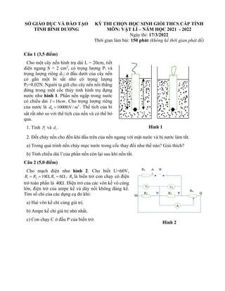 SỞ GIÁO DỤC VÀ ĐÀO TẠO
TỈNH BÌNH DƯƠNG
KỲ THI CHỌN HỌC SINH GIỎI THCS CẤP TỈNH
MÔN: VẬT LÍ – NĂM HỌC 2021 - 2022
Ngày thi: 17/3/2022
Thời gian làm bài: 150 phút (không kể thời gian phát đề)
Câu 1 (3,5 điểm)
Cho một cây nến hình trụ dài L = 20cm, tiết
diện ngang S = 2 cm2
, có trọng lượng P1 và
trọng lượng riêng d1; ở đầu dưới của cây nến
có gắn một bi sắt nhỏ có trọng lượng
P2=0,02N. Người ta giữ cho cây nến nổi thẳng
đứng trong một cốc thủy tinh hình trụ đựng
nước như hình 1. Phần nến ngập trong nước
có chiều dai 16
l cm
= . Cho trọng lượng riêng
của nước là 3
0 10000 /
d N m
= . Thể tích của bi
sắt rất nhỏ so với thể tích của nến và có thể bỏ
qua.
1. Tính 1
P và 1
d .
2. Đốt cháy nến cho đến khi đầu trên của nến ngang với mặt nước và bị nước làm tắt.
a) Trong quá trình nến cháy mực nước trong cốc thay đổi như thế nào? Giải thích?
b) Tính chiều dài l’của phần nến còn lại sau khi nến tắt.
Câu 2 (5,0 điểm)
Cho mạch điện như hình 2. Cho biết U=60V,
1 2 3
10 , 6
R R R
= =  =  , 4
R là biến trở con chạy có điện
trở toàn phần là 40. Điện trở của các vôn kế vô cùng
lớn, điện trở của ampe kế và dây nối không đáng kể.
Tìm số chỉ của các dụng cụ đo khi:
a) Hai vôn kế chỉ cùng giá trị.
b) Ampe kế chỉ giá trị nhỏ nhất.
c) Con chạy C ở đầu P của biến trở.
Hình 1
Hình 2
 