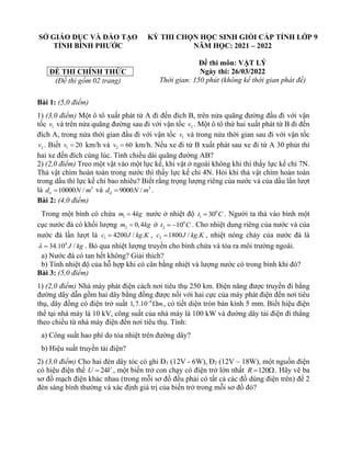 SỞ GIÁO DỤC VÀ ĐÀO TẠO
TỈNH BÌNH PHƯỚC
ĐỀ THI CHÍNH THỨC
(Đề thi gồm 02 trang)
KỲ THI CHỌN HỌC SINH GIỎI CẤP TỈNH LỚP 9
NĂM HỌC: 2021 – 2022
Đề thi môn: VẬT LÝ
Ngày thi: 26/03/2022
Thời gian: 150 phút (không kể thời gian phát đề)
Bài 1: (5,0 điểm)
1) (3,0 điểm) Một ô tô xuất phát từ A đi đến đích B, trên nửa quãng đường đầu đi với vận
tốc 1
v và trên nửa quãng đường sau đi với vận tốc 2
v . Một ô tô thứ hai xuất phát từ B đi đến
đích A, trong nửa thời gian đầu đi với vận tốc 1
v và trong nửa thời gian sau đi với vận tốc
2
v . Biết 1 20
v = km/h và 2 60
v = km/h. Nếu xe đi từ B xuất phát sau xe đi từ A 30 phút thì
hai xe đến đích cùng lúc. Tính chiều dài quãng đường AB?
2) (2,0 điểm) Treo một vật vào một lực kế, khi vật ở ngoài không khí thì thấy lực kế chỉ 7N.
Thả vật chìm hoàn toàn trong nước thì thấy lực kế chỉ 4N. Hỏi khi thả vật chìm hoàn toàn
trong dầu thì lực kế chỉ bao nhiêu? Biết rằng trọng lượng riêng của nước và của dầu lần lượt
là 3
10000 /
n
d N m
= và 3
9000 /
d
d N m
= .
Bài 2: (4,0 điểm)
Trong một bình có chứa 1 4
m kg
= nước ở nhiệt độ 0
1 30
t C
= . Người ta thả vào bình một
cục nước đá có khối lượng 2 0,4
m kg
= ở 0
2 10
t C
= − . Cho nhiệt dung riêng của nước và của
nước đá lần lượt là 1 4200 / .
c J kg K
= , 2 1800 / .
c J kg K
= , nhiệt nóng chảy của nước đá là
4
34.10 /
J kg
 = . Bỏ qua nhiệt lượng truyền cho bình chứa và tỏa ra môi trường ngoài.
a) Nước đá có tan hết không? Giải thích?
b) Tính nhiệt độ của hỗ hợp khi có cân bằng nhiệt và lượng nước có trong bình khi đó?
Bài 3: (5,0 điểm)
1) (2,0 điểm) Nhà máy phát điện cách nơi tiêu thụ 250 km. Điện năng được truyền đi bằng
đường dây dẫn gồm hai dây bằng đồng được nối với hai cực của máy phát điện đến nơi tiêu
thụ, dây đồng có điện trở suất 8
1,7.10 m
−
 , có tiết diện tròn bán kính 5 mm. Biết hiệu điện
thế tại nhà máy là 10 kV, công suất của nhà máy là 100 kW và đường dây tải điện đi thẳng
theo chiều từ nhà máy điện đến nơi tiêu thụ. Tính:
a) Công suất hao phí do tỏa nhiệt trên đường dây?
b) Hiệu suất truyền tải điện?
2) (3,0 điểm) Cho hai đèn dây tóc có ghi Đ1 (12V - 6W), Đ2 (12V – 18W), một nguồn điện
có hiệu điện thế 24
U V
= , một biến trở con chạy có điện trở lớn nhất 120
R = . Hãy vẽ ba
sơ đồ mạch điện khác nhau (trong mỗi sơ đồ đều phải có tất cả các đồ dùng điện trên) để 2
đèn sáng bình thường và xác định giá trị của biến trở trong mỗi sơ đồ đó?
 