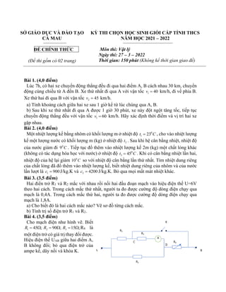 SỞ GIÁO DỤC VÀ ĐÀO TẠO
CÀ MAU
ĐỀ CHÍNH THỨC
(Đề thi gồm có 02 trang)
KỲ THI CHỌN HỌC SINH GIỎI CẤP TỈNH THCS
NĂM HỌC 2021 – 2022
Môn thi: Vật lý
Ngày thi: 27 – 3 – 2022
Thời gian: 150 phút (Không kể thời gian giao đề)
Bài 1. (4,0 điểm)
Lúc 7h, có hai xe chuyển động thẳng đều đi qua hai điểm A, B cách nhau 30 km, chuyển
động cùng chiều từ A đến B. Xe thứ nhất đi qua A với vận tốc 1 40
v = km/h, đi về phía B.
Xe thứ hai đi qua B với vận tốc 2 45
v = km/h.
a) Tính khoảng cách giữa hai xe sau 1 giờ kể từ lúc chúng qua A, B.
b) Sau khi xe thứ nhất đi qua A được 1 giờ 30 phút, xe này đột ngột tăng tốc, tiếp tục
chuyển động thẳng đều với vận tốc '
1 60
v = km/h. Hãy xác định thời điểm và vị trí hai xe
gặp nhau.
Bài 2. (4,0 điểm)
Một nhiệt lượng kế bằng nhôm có khối lượng m ở nhiệt độ 0
1 23
t C
= , cho vào nhiệt lượng
kế một lượng nước có khối lượng m (kg) ở nhiệt độ 2
t . Sau khi hệ cân bằng nhiệt, nhiệt độ
của nước giảm đi 0
9 C . Tiếp tục đổ thêm vào nhiệt lượng kế 2m (kg) một chất lỏng khác
(không có tác dụng hóa học với nước) ở nhiệt độ 0
3 45
t C
= . Khi có cân bằng nhiệt lần hai,
nhiệt độ của hệ lại giảm 0
10 C so với nhiệt độ cân bằng lần thứ nhất. Tìm nhiệt dung riêng
của chất lỏng đã đổ thêm vào nhiệt lượng kế, biết nhiệt dung riêng của nhôm và của nước
lần lượt là 1 900
c = J/kg.K và 2 4200
c = J/kg.K. Bỏ qua mọi mất mát nhiệt khác.
Bài 3. (3,5 điểm)
Hai điển trở R1 và R2 mắc với nhau rồi nối hai đầu đoạn mạch vào hiệu điện thế U=6V
theo hai cách. Trong cách mắc thứ nhất, người ta đo được cường độ dòng điện chạy qua
mạch là 0,4A. Trong cách mắc thứ hai, người ta đo được cường độ dòng điện chạy qua
mạch là 1,8A.
a) Cho biết đó là hai cách mắc nào? Vẽ sơ đồ từng cách mắc.
b) Tính trị số điện trở R1 và R2.
Bài 4. (3,5 điểm)
Cho mạch điện như hình vẽ. Biết
1 45 ;
R =  2 90 ;
R =  3 15 ;
R =  R4 là
một điện trở có giá trị thay đổi được.
Hiệu điện thế UAB giữa hai điểm A,
B không đổi; bỏ qua điện trở của
ampe kế, dây nối và khóa K.
 