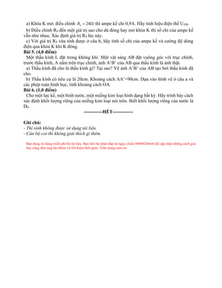 a) Khóa K mở, điều chỉnh 4 24
R =  thì ampe kế chỉ 0,9A. Hãy tính hiệu điện thế UAB.
b) Điều chỉnh R4 đến một giá trị sao cho dù đóng hay mở khóa K thì số chỉ của ampe kế
vẫn như nhau. Xác định giá trị R4 lúc này.
c) Với giá trị R4 vừa tính được ở câu b, hãy tính số chỉ của ampe kế và cường độ dòng
điện qua khóa K khi K đóng.
Bài 5. (4,0 điểm)
Một thấu kính L đặt trong không khí. Một vật sáng AB đặt vuông góc với trục chính,
trước thấu kính, A nằm trên trục chính, ảnh A’B’ của AB qua thấu kính là ảnh thật.
a) Thấu kính đã cho là thấu kính gì? Tại sao? Vẽ ảnh A’B’ của AB tạo bởi thấu kính đã
cho.
b) Thấu kính có tiêu cự là 20cm. Khoảng cách AA’=90cm. Dựa vào hình vẽ ở câu a và
các phép toán hình học, tính khoảng cách OA.
Bài 6. (1,0 điểm)
Cho một lực kế, một bình nước, một miếng kim loại hình dạng bất kỳ. Hãy trình bày cách
xác định khối lượng riêng của miếng kim loại nói trên. Biết khối lượng riêng của nước là
D0.
------------HẾT-------------
Ghi chú:
- Thí sinh không được sử dụng tài liệu.
- Cán bộ coi thi không giải thích gì thêm.
Bạn đang sử dụng miễn phí bộ tài liệu. Bạn liên hệ nhận đáp án ngay (Zalo 0984024664) để cập nhật những cách giải
hay cũng như ủng hộ nhóm và tiết kiệm thời gian. Trân trọng cảm ơn.
 