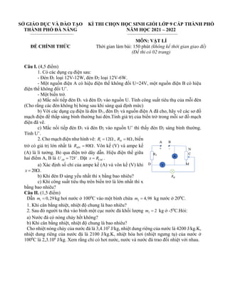 SỞ GIÁO DỤC VÀ ĐÀO TẠO
THÀNH PHỐ ĐÀ NẴNG
ĐỀ CHÍNH THỨC
KÌ THI CHỌN HỌC SINH GIỎI LỚP 9 CẤP THÀNH PHỐ
NĂM HỌC 2021 – 2022
MÔN: VẬT LÍ
Thời gian làm bài: 150 phút (không kể thời gian giao đề)
(Đề thi có 02 trang)
Câu I. (4,5 điểm)
1. Có các dụng cụ điện sau:
- Đèn Đ1 loại 12V-12W, đèn Đ2 loại 12V-6W.
- Một nguồn điện A có hiệu điện thế không đổi U=24V, một nguồn điện B có hiệu
điện thế không đổi U’.
- Một biến trở.
a) Mắc nối tiếp đèn Đ1 và đèn Đ2 vào nguồn U. Tính công suất tiêu thụ của mỗi đèn
(Cho rằng các đèn không bị hỏng sau khi sáng quá định mức)
b) Với các dụng cụ điện là đèn Đ1, đèn Đ2 và nguồn điện A đã cho, hãy vẽ các sơ đồ
mạch điện để thắp sáng bình thường hai đèn.Tính giá trị của biến trở trong mỗi sơ đồ mạch
điện đã vẽ.
c) Mắc nối tiếp đèn Đ1 và đèn Đ2 vào nguồn U’ thì thấy đèn Đ2 sáng bình thường.
Tính U’.
2. Cho mạch điện như hình vẽ: 1 12
R =  , 8
Đ
R = , biến
trở có giá trị lớn nhất là 80
MN
R = . Vôn kế (V) và ampe kế
(A) là lí tưởng. Bỏ qua điện trở dây dẫn. Hiệu điện thế giữa
hai điểm A, B là 72
AB
U V
= . Đặt CM
x R
= .
a) Xác định số chỉ của ampe kế (A) và vôn kế (V) khi
20
x = .
b) Khi đèn Đ sáng yếu nhất thì x bằng bao nhiêu?
c) Khi công suất tiêu thụ trên biến trở là lớn nhất thì x
bằng bao nhiêu?
Câu II. (1,5 điểm)
Dẫn 1 0,29
m = kg hơi nước ở 1000
C vào một bình chứa 2 4,98
m = kg nước ở 200
C.
1. Khi cân bằng nhiệt, nhiệt độ chung là bao nhiêu?
2. Sau đó người ta thả vào bình một cục nước đá khối lượng 3 2
m = kg ở -50
C.Hỏi:
a) Nước đá có nóng chảy hết không?
b) Khi cân bằng nhiệt, nhiệt độ chung là bao nhiêu?
Cho nhiệt nóng chảy của nước đá là 3,4.105
J/kg, nhiệt dung riêng của nước là 4200 J/kg.K,
nhiệt dung riêng của nước đá là 2100 J/kg.K, nhiệt hóa hơi (nhiệt ngưng tụ) của nước ở
1000
C là 2,3.106
J/kg. Xem rằng chỉ có hơi nước, nước và nước đá trao đổi nhiệt với nhau.
 