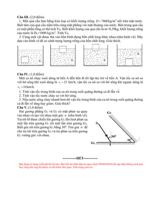 Câu III. (2,0 điểm)
1. Một quả cầu làm bằng kim loại có khối lượng riêng 7800
D = kg/m3
nổi trên mặt nước.
Biết tâm của quả cầu nằm trên cùng mặt phẳng với mặt thoáng của nước. Bên trong quả cầu
có một phần rỗng có thể tích VR. Biết khối lượng của quả cầu là m=0,39kg, khối lượng riêng
của nước là Dn=1000 kg/m3
. Tính VR.
2. Cùng một vật được thả vào bốn bình đựng bồn chất lỏng khác nhau (như hình vẽ). Hãy
dựa vào hình vẽ để so sánh trọng lượng riêng của bốn chất lỏng. Giải thích.
Câu IV. (1,0 điểm)
Một ca nô chạy xuôi dòng từ bến A đến bến B rồi lập tức trở về bến A. Vận tốc ca nô so
với bờ sông khi xuôi dòng là 1 25
v = km/h, vận tốc ca nô so với bờ sông khi ngược dòng là
2 10
v = km/h.
1. Tính vận tốc trung bình của ca nô trong suốt quãng đường cả đi lẫn về.
2. Tính vận tốc nước chảy so với bờ sông.
3. Nếu nước sông chảy nhanh hơn thì vận tốc trung bình của ca nô trong suốt quãng đường
cả đi lẫn về tăng hay giảm. Giải thích?
Câu V. (1,0 điểm)
Hai gương phẳng G1 và G2 có mặt phản xạ quay
vào nhau và tạo với nhau một góc  (như hình vẽ).
Tia tới SI được chiếu lên gương G1 lần lượt phản xạ
một lần trên gương G1 rồi một lần trên gương G2.
Biết góc tới trên gương G1 bằng 300
. Tìm góc  để
cho tia tới trên gương G1 và tia phản xạ trên gương
G2 vuông góc với nhau.
------------HẾT------------
Bạn đang sử dụng miễn phí bộ tài liệu. Bạn liên hệ nhận đáp án ngay (Zalo 0984024664) để cập nhật những cách giải
hay cũng như ủng hộ nhóm và tiết kiệm thời gian. Trân trọng cảm ơn.
 