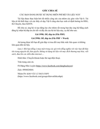 GÓC CHIA SẺ
CÁC BẠN ĐANG ĐƯỢC SỬ DỤNG MIỄN PHÍ BỘ TÀI LIỆU NÀY
Tài liệu được thực hiện bởi rất nhiều công sức của nhóm các giáo viên Vật lí. Tài
liệu sẽ rất thiết thực với các thầy cô dạy Vật lí cũng như học sinh có định hướng ôn HSG,
thi Chuyên, theo KHTN.
Để chia sẻ, ủng hộ và tạo động lực cho nhóm rất mong bạn đọc ủng hộ bằng cách
đăng ký nhận bộ đáp án chi tiết và đầy đủ của bộ tài liệu này, cụ thể như sau:
Gói 199K: Đề, đáp án (File PDF)
Gói 299K: Đề, đáp án (File PDF + Word)
Ad mong được kết bạn để giải đáp và trao đổi mọi thắc mắc liên quan và không
liên quan đến tài liệu.
Lưu ý: Khi bạn đồng ý mua một trong các gói trên đồng nghĩa với việc bạn đã hứa
tôn trọng nguyên tắc bản quyền, không sử dụng tài liệu với mục đích thương mại hóa, viết
sách, đưa lên các diễn đàn internet….
Hình thức: Chuyển khoản hoặc thẻ nạp điện thoại.
Trân trọng cảm ơn.
Fb Đặng Hữu Luyện (https://www.facebook.com/danghuuluyen)
Zalo: 0984024664.
Nhóm Fb: KHO VẬT LÍ THCS-THPT
(https://www.facebook.com/groups/khovatlithcsthpt)
 