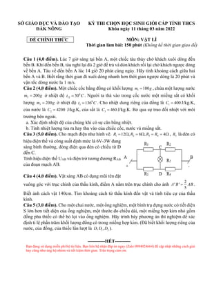 SỞ GIÁO DỤC VÀ ĐÀO TẠO
ĐẮK NÔNG
ĐỀ CHÍNH THỨC
KỲ THI CHỌN HỌC SINH GIỎI CẤP TỈNH THCS
Khóa ngày 11 tháng 03 năm 2022
MÔN: VẬT LÍ
Thời gian làm bài: 150 phút (Không kể thời gian giao đề)
Câu 1 (4,0 điểm). Lúc 7 giờ sáng tại bến A, một chiếc tàu thủy chở khách xuôi dòng đến
bến B. Khi đến bến B, tàu nghỉ lại đó 2 giờ để trả và đón khách rồi lại chở khách ngược dòng
về bến A. Tàu về đến bến A lúc 14 giờ 20 phút cùng ngày. Hãy tính khoảng cách giữa hai
bến A và B. Biết rằng thời gian đi xuôi dòng nhanh hơn thời gian ngược dòng là 20 phút và
vận tốc dòng nước la 1 m/s.
Câu 2 (4,0 điểm). Một chiếc cốc bằng đồng có khối lượng 1 100
m g
= , chứa một lượng nước
2 200
m g
= ở nhiệt độ 0
12 30
t C
= . Người ta thả vào trong cốc nước một miếng sắt có khối
lượng 3 200
m g
= ở nhiệt độ 0
3 136
t C
= . Cho nhiệt dung riêng của đồng là 1 400
C = J/kg.K,
của nước là 2 4200
C = J/kg.K, của sắt là 3 460
C = J/kg.K. Bỏ qua sự trao đổi nhiệt với môi
trường bên ngoài.
a. Xác định nhiệt độ của chúng khi có sự cân bằng nhiệt.
b. Tính nhiệt lượng tỏa ra hay thu vào của chiếc cốc, nước và miếng sắt.
Câu 3 (5,0 điểm). Cho mạch điện như hình vẽ. 1 2 3 4
12 , 6 , 4
R R R R
=  =  = =  , 5
R là đèn có
hiệu điện thế và công suất định mức là 6V-3W đang
sáng bình thường, dòng điện qua đèn có chiều từ D
đến C.
Tính hiệu điện thế UAB và điện trở tương đương RAB
của đoạn mạch AB.
Câu 4 (4,0 điểm). Vật sáng AB có dạng mũi tên đặt
vuông góc với trục chính của thấu kính, điểm A nằm trên trục chính cho ảnh
2
' '
5
A B AB
= .
Biết ảnh cách vật 140cm. Tìm khoảng cách từ thấu kính đến vật và tính tiêu cự của thấu
kính.
Câu 5 (3,0 điểm). Cho một chai nước, một ống nghiệm, một bình trụ đựng nước có tiết diện
S lớn hơn tiết diện của ống nghiệm, một thước đo chiều dài, một miếng hợp kim nhỏ gồm
đồng pha thiếc có thể bỏ lọt vào ống nghiệm. Hãy trình bày phương án thí nghiệm để xác
định tỉ lệ phần trăm khối lượng đồng có trong miếng hợp kim. (Đã biết khối lượng riêng của
nước, của đồng, của thiếc lần lượt là 1 2
, ,
D D D ).
-----------HẾT----------
Bạn đang sử dụng miễn phí bộ tài liệu. Bạn liên hệ nhận đáp án ngay (Zalo 0984024664) để cập nhật những cách giải
hay cũng như ủng hộ nhóm và tiết kiệm thời gian. Trân trọng cảm ơn.
 