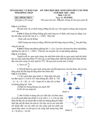 SỞ GIÁO DỤC VÀ ĐÀO TẠO
TỈNH ĐỒNG THÁP
ĐỀ CHÍNH THỨC
(Đề gồm có 02 trang)
KỲ THI CHỌN HỌC SINH GIỎI LỚP 9 CẤP TỈNH
NĂM HỌC 2021 – 2022
Môn: VẬT LÍ
Ngày thi: 03/4/2022
Thời gian làm bài: 150 phút, không kể thời gian phát đề
Câu 1. (3,0 điểm)
Để đưa một vật có khối lượng 200kg lên độ cao 10m người ta dùng một trong hai
cách sau:
Cách 1: Dùng hệ thống Palăng gồm một ròng rọc cố định, một ròng rọc động. Lực
kéo để nâng vật lên lúc này là 1 1200
F N
= . Hãy tính:
- Hiệu suất của hệ thống.
- Khối lượng của ròng rọc động. Biết hao phí để nâng ròng rọc bằng
1
5
hao phí tổng
công do ma sát.
Cách 2: Dùng mặt phẳng nghiêng dài 12
l m
= . Lực kéo vật trượt dọc theo mặt phẳng
nghiêng luc này là 2 1800
F N
= . Tính lực ma sát giữa vật và mặt phẳng nghiêng.
Câu 2. (3,0 điểm)
Người ta đổ m1 gam nước nóng vào một bình chứa sẵn m2 gam nước lạnh thì nhiệt
độ của nước lạnh tăng thêm 50
C khi xảy ra cân bằng nhiệt. Biết độ chênh lệch nhiệt độ ban
đầu của nước nóng và nước lạnh là 750
C. Bỏ qua mọi sự mất mát về nhiệt.
a. Tìm tỉ số 1
2
m
m
.
b. Nếu đổ thêm m2 gam nước nóng nữa vào hỗn hợp mà ta vừa thu được, khi có cân
bằng nhiệt thì hỗn hợp đó tăng thêm bao nhiêu độ?
Câu 3. (5,0 điểm)
1. Cho mạch điện như (hình 1). Hiệu điện thế giữa
hai đầu mạch A và B là 12V luôn không đổi. Biết 1 3
R = 
, 2 4 5 2
R R R
= = =  , 3 1
R =  . Ampe kế và dây nối có điện
trở không đáng kể. Tính:
a) Điện trở tương đương của mạch AB.
b) Số chỉ của ampe kế.
2. Bàn là điện sử dụng cho các chất liệu vải khác nhau
có sơ đồ mạch điện như (hình 2). Các chốt 1, 2, 3, 4 là các tiếp
điểm để đấu nối các thanh dẫn có điện trở không đáng kể nhằm
thiết lập chế độ nhiệt cho bàn là. Em hãy chỉ rõ các cách đấu
nối thanh dẫn vào các chốt sao cho công suất tỏa nhiệt của
mạch khác nhau và tính giá trị các công suất tương ứng. Biết
1 2
96,8 ; 48,4
R R
=  =  .
(hình 1)
(hình 2)
 