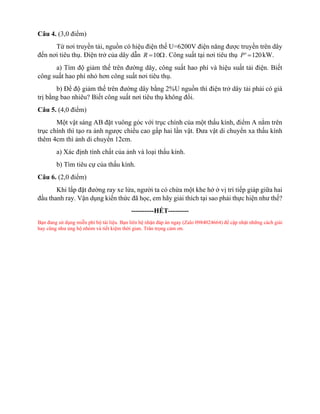 Câu 4. (3,0 điểm)
Từ nơi truyền tải, nguồn có hiệu điện thế U=6200V điện năng được truyền trên dây
đến nơi tiêu thụ. Điện trở của dây dẫn 10
R = . Công suất tại nơi tiêu thụ ' 120
P = kW.
a) Tìm độ giảm thế trên đường dây, công suất hao phí và hiệu suất tải điện. Biết
công suất hao phí nhỏ hơn công suất nơi tiêu thụ.
b) Để độ giảm thế trên đường dây bằng 2%U nguồn thì điện trở dây tải phải có giá
trị bằng bao nhiêu? Biết công suất nơi tiêu thụ không đổi.
Câu 5. (4,0 điểm)
Một vật sáng AB đặt vuông góc với trục chính của một thấu kính, điểm A nằm trên
trục chính thì tạo ra ảnh ngược chiều cao gấp hai lần vật. Đưa vật di chuyển xa thấu kính
thêm 4cm thì ảnh di chuyển 12cm.
a) Xác định tính chất của ảnh và loại thấu kính.
b) Tìm tiêu cự của thấu kính.
Câu 6. (2,0 điểm)
Khi lắp đặt đường ray xe lửa, người ta có chừa một khe hở ở vị trí tiếp giáp giữa hai
đầu thanh ray. Vận dụng kiến thức đã học, em hãy giải thích tại sao phải thực hiện như thế?
----------HẾT---------
Bạn đang sử dụng miễn phí bộ tài liệu. Bạn liên hệ nhận đáp án ngay (Zalo 0984024664) để cập nhật những cách giải
hay cũng như ủng hộ nhóm và tiết kiệm thời gian. Trân trọng cảm ơn.
 