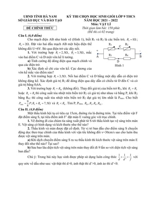 UBND TỈNH HÀ NAM
SỞ GIÁO DỤC VÀ ĐÀO TẠO
ĐỀ CHÍNH THỨC
KỲ THI CHỌN HỌC SINH GIỎI LỚP 9 THCS
NĂM HỌC 2021 – 2022
Môn: VẬT LÍ
Thời gian làm bài: 150 phút
(Đề thi có 02 trang)
Câu I. (6,0 điểm)
Cho mạch điện AB như hình vẽ (Hình 1), biết R1 và R2 là các biến trở, 3 1
R =  ;
4 2
R =  . Đặt vào hai đầu mạch AB một hiệu điện thế
không đổi U=6V. Bỏ qua điện trở các dây nối.
1. Với trường hợp 1 2,5
R =  , 2 3,5
R = , mắc
vào hai điểm C và D một vôn kế lí tưởng.
a) Tính cường độ dòng điện qua mạch chính và
qua các điện trở.
b) Xác định số chỉ của vôn kế. Cực dương của
vôn kế mắc vào điểm nào?
2. Với trường hợp 1 3,5
R =  . Nối hai điểm C và D bằng một dây dẫn có điện trở
không đáng kể. Xác định giá trị R2 để dòng điện qua dây dẫn có chiều từ D đến C và có
giá trị bằng 0,6A.
3. Với trường hợp 1 01
R R
= (không đổi). Thay đổi giá trị của biến trở R2, khi 2 5
R R
=
hoặc 2 6
R R
= thì công suất tỏa nhiệt trên biến trở R2 có giá trị như nhau và bằng P, khi R2
bằng R02 thì công suất tỏa nhiệt trên biến trở R2 đạt giá trị lớn nhất là Pmax. Cho biết
max 5 6
9
; 7,5
8
P P R R
= + =  và 5 6
R R
 . Tìm P, Pmax, 01 5 6 02
, , ,
R R R R .
Câu II. (4,0 điểm)
Một thấu kính hội tụ có tiêu cự 15cm, đường rìa là đường tròn. Tại tiêu điểm vật F
đặt điểm sáng S, tại tiêu điểm ảnh F’ đặt màn E vuông góc với trục chính.
1. Vẽ đường đi của chùm tia sáng xuất phát từ S tới thấu kính tạo vệ sáng trên màn
E. Vệt sáng có hình dạng và kích thước như thế nào?
2. Thấu kính và màn được đặt cố định. Từ vị trí ban đầu cho điểm sáng S chuyển
động dọc theo trục chính của thấu kính với vận tốc không đổi v=30cm/s sao cho luôn thu
được vệt sáng trên màn.
a) Khi dịch chuyển điểm sáng S ra xa thấu kính thì kích thước vệt sáng trên màn E
thay đổi như thế nào? Tại sao?
b) Sau bao lâu diện tích vệt sáng trên màn thay đổi đi 9 lần so với diện tích vệt sáng
ban đầu?
Chú ý: Trong bài này học sinh được phép sử dụng luôn công thức
1 1 1
'
d d f
+ = với
quy ước về dấu như sau: vật thật thì d>0, ảnh thật thì d’>0, ảnh ảo thì d’<0.
Hình 1
 