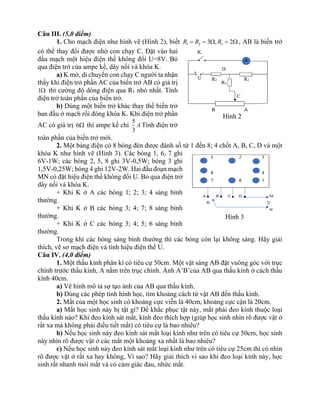 Câu III. (5,0 điểm)
1. Cho mạch điện như hình vẽ (Hình 2), biết 1 2 3
3 , 2
R R R
= =  =  , AB là biến trở
có thể thay đổi được nhờ con chạy C. Đặt vào hai
đầu mạch một hiệu điện thế không đổi U=8V. Bỏ
qua điện trở của ampe kế, dây nối và khóa K.
a) K mở, di chuyển con chạy C người ta nhận
thấy khi điện trở phần AC của biến trở AB có giá trị
1 thì cường độ dòng điện qua R1 nhỏ nhất. Tính
điện trở toàn phần của biến trở.
b) Dùng một biến trở khác thay thế biến trở
ban đầu ở mạch rồi đóng khóa K. Khi điện trở phần
AC có giá trị 6 thì ampe kế chỉ
5
3
A Tính điện trở
toàn phần của biến trở mới.
2. Một bảng điện có 8 bóng đèn được đánh số từ 1 đến 8; 4 chốt A, B, C, D và một
khóa K như hình vẽ (Hình 3). Các bóng 1, 6, 7 ghi
6V-1W; các bóng 2, 5, 8 ghi 3V-0,5W; bóng 3 ghi
1,5V-0,25W; bóng 4 ghi 12V-2W. Hai đầu đoạn mạch
MN có đặt hiệu điện thế không đổi U. Bỏ qua điện trở
dây nối và khóa K.
+ Khi K ở A các bóng 1; 2; 3; 4 sáng bình
thường.
+ Khi K ở B các bóng 3; 4; 7; 8 sáng bình
thường.
+ Khi K ở C các bóng 3; 4; 5; 6 sáng bình
thường.
Trong khi các bóng sáng bình thường thì các bóng còn lại không sáng. Hãy giải
thích, vẽ sơ mạch điện và tính hiệu điện thế U.
Câu IV. (4,0 điểm)
1. Một thấu kính phân kì có tiêu cự 50cm. Một vật sáng AB đặt vuông góc với trục
chính trước thấu kính, A nằm trên trục chính. Ảnh A’B’của AB qua thấu kính ở cách thấu
kính 40cm.
a) Vẽ hình mô tả sự tạo ảnh của AB qua thấu kính.
b) Dùng các phép tính hình học, tìm khoảng cách từ vật AB đến thấu kính.
2. Mắt của một học sinh có khoảng cực viễn là 40cm, khoảng cực cận là 20cm.
a) Mắt học sinh này bị tật gì? Để khắc phục tật này, mắt phải đeo kính thuộc loại
thấu kính nào? Khi đeo kính sát mắt, kính đeo thích hợp (giúp học sinh nhìn rõ được vật ở
rất xa mà không phải điều tiết mắt) có tiêu cự là bao nhiêu?
b) Nếu học sinh này đeo kính sát mắt loại kính như trên có tiêu cự 50cm, học sinh
này nhìn rõ được vật ở các mắt một khoảng xa nhất là bao nhiêu?
c) Nếu học sinh này đeo kính sát mắt loại kính như trên có tiêu cự 25cm thì có nhìn
rõ được vật ở rất xa hay không, Vì sao? Hãy giải thích vì sao khi đeo loại kính này, học
sinh rất nhanh mỏi mắt và có cảm giác đau, nhức mắt.
Hình 2
Hình 3
 