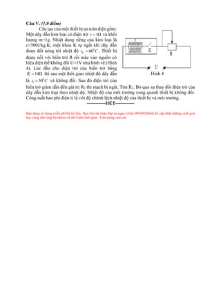 Câu V. (1,0 điểm)
Cấu tạo của một thiết bị an toàn điện gồm:
Một dây dẫn kim loại có điện trở 1
r =  và khối
lượng m=1g. Nhiệt dung riêng của kim loại là
c=500J/kg.K; một khóa K tự ngắt khi dây dẫn
được đốt nóng tới nhiệt độ 0
60
K
t C
= . Thiết bị
được nối với biến trở R rồi mắc vào nguồn có
hiệu điện thế không đổi U=1V như hình vẽ (Hình
4). Lúc đầu cho điện trở của biến trở bằng
1 14
R =  thì sau một thời gian nhiệt độ dây dẫn
là 0
1 50
t C
= và không đổi. Sau đó điện trở của
biến trở giảm dần đến giá trị R2 thì mạch bị ngắt. Tìm R2. Bỏ qua sự thay đổi điện trở của
dây dẫn kim loại theo nhiệt độ. Nhiệt độ của môi trường xung quanh thiết bị không đổi.
Công suất hao phí điện tỉ lệ với độ chênh lệch nhiệt độ của thiết bị và môi trường.
------------HẾT------------
Bạn đang sử dụng miễn phí bộ tài liệu. Bạn liên hệ nhận đáp án ngay (Zalo 0984024664) để cập nhật những cách giải
hay cũng như ủng hộ nhóm và tiết kiệm thời gian. Trân trọng cảm ơn.
Hình 4
 