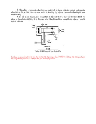 3. Nhằm bảo vệ cho máy sấy tóc trong quá trình sử dụng, nhà sản xuất có những mẫu
cầu chì loại 5A; 6,75A; 10A; để mắc trước S3. Em hãy lập luận để chọn mẫu cầu chì phù hợp
với máy này.
4. Để tiết kiệm chi phí, một công nhân đã đề xuất thiết kế máy sấy tóc theo Hình 4b
cũng sử dụng hai sợi đốt A, B và động cơ trên. Hãy chỉ ra những hạn chế của máy này so với
máy ở Hình 4a.
------------HẾT------------
Giám thị không giải thích gì thêm
Bạn đang sử dụng miễn phí bộ tài liệu. Bạn liên hệ nhận đáp án ngay (Zalo 0984024664) để cập nhật những cách giải
hay cũng như ủng hộ nhóm và tiết kiệm thời gian. Trân trọng cảm ơn.
 