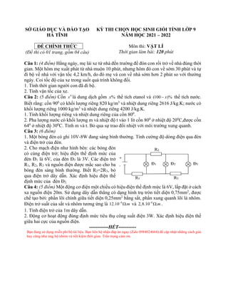 SỞ GIÁO DỤC VÀ ĐÀO TẠO
HÀ TĨNH
ĐỀ CHÍNH THỨC
(Đề thi có 01 trang, gồm 04 câu)
KỲ THI CHỌN HỌC SINH GIỎI TỈNH LỚP 9
NĂM HỌC 2021 – 2022
Môn thi: VẬT LÍ
Thời gian làm bài: 120 phút
Câu 1: (4 điểm) Hằng ngày, mẹ lái xe từ nhà đến trường để đón con rồi trở về nhà đúng thời
gian. Một hôm mẹ xuất phát từ nhà muộn 10 phút, nhưng hôm đó con về sớm 30 phút và tự
đi bộ về nhà với vận tốc 4,2 km/h, do đó mẹ và con về nhà sớm hơn 2 phút so với thường
ngày. Coi tốc độ của xe trong suốt quá trình không đổi.
1. Tính thời gian người con đã đi bộ.
2. Tính vận tốc của xe.
Câu 2: (5 điểm) Cồn 0
x là dung dịch gồm %
x thể tích etanol và (100 )%
x
− thể tích nước.
Biết rằng: cồn 900
có khối lượng riêng 820 kg/m3
và nhiệt dung riêng 2616 J/kg.K; nước có
khối lượng riêng 1000 kg/m3
và nhiệt dung riêng 4200 J/kg.K.
1. Tính khối lượng riêng và nhiệt dung riêng của cồn 800
.
2. Pha lượng nước có khối lượng m và nhiệt độ t vào 1 lít cồn 800
ở nhiệt độ 200
C,được cồn
640
ở nhiệt độ 300
C. Tính m và t. Bỏ qua sự trao đổi nhiệt với môi trường xung quanh.
Câu 3: (6 điểm)
1. Một bóng đèn có ghi 10V-8W đang sáng bình thường. Tính cường độ dòng điện qua đèn
và điện trở của đèn.
2. Cho mạch điện như hình bên: các bóng đèn
có cùng điện trở; hiệu điện thế định mức của
đèn Đ1 là 6V, của đèn Đ3 là 3V. Các điện trở
R1, R2, R3 và nguồn điện được mắc sao cho ba
bóng đèn sáng bình thường. Biết R2=2R3, bỏ
qua điện trở dây dẫn. Xác định hiệu điện thế
định mức của đèn Đ2.
Câu 4: (5 điểm) Một động cơ điện một chiều có hiệu điện thế định mức là 6V, lắp đặt ở cách
xa nguồn điện 20m. Sử dụng dây dẫn thẳng có dạng hình trụ tròn tiết diện 0,75mm2
, được
chế tạo bởi: phần lõi chính giữa tiết diện 0,25mm2
bằng sắt, phần xung quanh lõi là nhôm.
Điện trở suất của sắt và nhôm tương ứng là 8
12.10 .m
−
 và 8
2,8.10 .m
−
 .
1. Tính điện trở của 1m dây dẫn.
2. Động cơ hoạt động đúng định mức tiêu thụ công suất điện 3W. Xác định hiệu điện thế
giữa hai cực của nguồn điện.
------------HẾT-----------
Bạn đang sử dụng miễn phí bộ tài liệu. Bạn liên hệ nhận đáp án ngay (Zalo 0984024664) để cập nhật những cách giải
hay cũng như ủng hộ nhóm và tiết kiệm thời gian. Trân trọng cảm ơn.
 