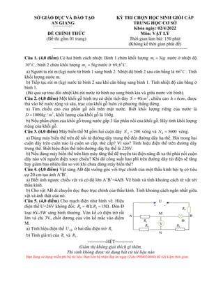 Câu 1. (4,0 điểm) Có hai bình cách nhiệt. Bình 1 chứa khối lượng 1 3
m kg
= nước ở nhiệt độ
0
30 C , bình 2 chứa khối lượng 2 5
m kg
= nước ở 0
69,6 C .
a) Người ta rút m (kg) nước từ bình 1 sang bình 2. Nhiệt độ bình 2 sau cân bằng là 0
66 C . Tính
khối lượng nước m.
b) Tiếp tục rút m (kg) nước từ bình 2 sau khi cân bằng sang bình 1. Tính nhiệt độ cân bằng ở
bình 1.
(Bỏ qua sự trao đổi nhiệt khi rút nước từ bình nọ sang bình kia và giữa nước với bình).
Câu 2. (4,0 điểm) Một khối gỗ hình trụ có diện tích đáy 2
40
S cm
= , chiều cao 6
h cm
= , được
thả vào bể nước rộng và sâu, trục của khối gỗ luôn có phương thẳng đứng.
a) Tìm chiều cao của phần gỗ nổi trên mặt nước. Biết khối lượng riêng của nước là
3
1000 /
D kg m
= , khối lượng của khối gỗ là 160g.
b) Nếu phần chìm của khối gỗ trong nước gấp 3 lần phần nổi của khối gỗ. Hãy tính khối lượng
riêng của khối gỗ.
Câu 3. (4,0 điểm) Máy biến thế M gồm hai cuộn dây 200
A
N = vòng và 3600
B
N = vòng.
a) Dùng máy biến thế trên để nối từ đường dây trung thế đến đường dây hạ thế. Hỏi trong hai
cuộn dây trên cuộn nào là cuộn sơ cấp, thứ cấp? Vì sao? Tính hiệu điện thế trên đường dây
trung thế. Biết hiệu điện thế trên đường dây hạ thế là 220V.
b) Nếu dùng máy biến thế trên làm máy tăng thế để truyền tải điện năng đi xa thì phải nối cuộn
dây nào với nguồn điện xoay chiều? Khi đó công suất hao phí trên đường dây tải điện sẽ tăng
hay giảm bao nhiêu lần so với khi chưa dùng máy biến thế?
Câu 4. (4,0 điểm) Vật sáng AB đặt vuông góc với trục chính của một thấu kính hội tụ có tiêu
cự 20 cm tạo ảnh A’B’.
a) Biết ảnh ngược chiều vật và có độ lớn A’B’=4AB. Vẽ hình và tính khoảng cách từ vật tới
thấu kính.
b) Cho vật AB di chuyển dọc theo trục chính của thấu kính. Tính khoảng cách ngắn nhất giữa
vật và ảnh thật của nó.
Câu 5. (4,0 điểm) Cho mạch điện như hình vẽ. Hiệu
điện thế U=24V không đổi; 0 2
4 ; 15
R R
=  = . Đèn Đ
loại 6V-3W sáng bình thường. Vôn kế có điện trở rất
lớn và chỉ 3V, chốt dương của vôn kế mắc vào điểm
M.
a) Tính hiệu điện thế NB
U ở hai đầu điện trở 3
R
b) Tính giá trị của 1
R và 3
R .
------------HẾT------------
Giám thị không giải thích gì thêm,
Thí sinh không được sử dụng bất cứ tài liệu nào
Bạn đang sử dụng miễn phí bộ tài liệu. Bạn liên hệ nhận đáp án ngay (Zalo 0984024664) để tiết kiệm thời gian.
SỞ GIÁO DỤC VÀ ĐÀO TẠO
AN GIANG
ĐỀ CHÍNH THỨC
(Đề thi gồm 01 trang)
KỲ THI CHỌN HỌC SINH GIỎI CẤP
TRUNG HỌC CƠ SỞ
Khóa ngày: 02/4/2022
Môn: VẬT LÝ
Thời gian làm bài: 150 phút
(Không kể thời gian phát đề)
 