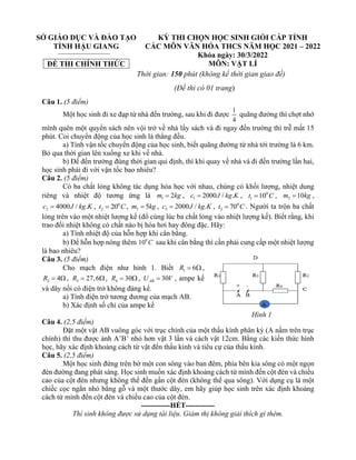 SỞ GIÁO DỤC VÀ ĐÀO TẠO
TỈNH HẬU GIANG
ĐỀ THI CHÍNH THỨC
KỲ THI CHỌN HỌC SINH GIỎI CẤP TỈNH
CÁC MÔN VĂN HÓA THCS NĂM HỌC 2021 – 2022
Khóa ngày: 30/3/2022
MÔN: VẬT LÍ
Thời gian: 150 phút (không kể thời gian giao đề)
(Đề thi có 01 trang)
Câu 1. (5 điểm)
Một học sinh đi xe đạp từ nhà đến trường, sau khi đi được
1
4
quãng đường thì chợt nhớ
mình quên một quyển sách nên vội trở về nhà lấy sách và đi ngay đến trường thì trễ mất 15
phút. Coi chuyển động của học sinh là thẳng đều.
a) Tính vận tốc chuyển động của học sinh, biết quãng đường từ nhà tới trường là 6 km.
Bỏ qua thời gian lên xuống xe khi về nhà.
b) Để đến trường đúng thời gian qui định, thì khi quay về nhà và đi đến trường lần hai,
học sinh phải đi với vận tốc bao nhiêu?
Câu 2. (5 điểm)
Có ba chất lỏng không tác dụng hóa học với nhau, chúng có khối lượng, nhiệt dung
riêng và nhiệt độ tương ứng là 1 2
m kg
= , 1 2000 / .
c J kg K
= , 0
1 10
t C
= , 2 10
m kg
= ,
2 4000 / .
c J kg K
= , 0
2 20
t C
= , 3 5
m kg
= , 3 2000 / .
c J kg K
= , 0
3 70
t C
= . Người ta trộn ba chất
lỏng trên vào một nhiệt lượng kế (đổ cùng lúc ba chất lỏng vào nhiệt lượng kế). Biết rằng, khi
trao đổi nhiệt không có chất nào bị hóa hơi hay đông đặc. Hãy:
a) Tính nhiệt độ của hỗn hợp khi cân bằng.
b) Để hỗn hợp nóng thêm 0
10 C sau khi cân bằng thì cần phải cung cấp một nhiệt lượng
là bao nhiêu?
Câu 3. (5 điểm)
Cho mạch điện như hình 1. Biết 1 6
R =  ,
2 4
R =  , 3 27,6
R = , 4 30
R =  , 30
AB
U V
= , ampe kế
và dây nối có điện trở không đáng kể.
a) Tính điện trở tương đương của mạch AB.
b) Xác định số chỉ của ampe kế
Câu 4. (2,5 điểm)
Đặt một vật AB vuông góc với trục chính của một thấu kính phân kỳ (A nằm trên trục
chính) thì thu được ảnh A’B’ nhỏ hơn vật 3 lần và cách vật 12cm. Bằng các kiến thức hình
học, hãy xác định khoảng cách từ vật đến thấu kính và tiêu cự của thấu kính.
Câu 5. (2,5 điểm)
Một học sinh đứng trên bờ một con sông vào ban đêm, phía bên kia sông có một ngọn
đèn đường đang phát sáng. Học sinh muốn xác định khoảng cách từ mình đến cột đèn và chiều
cao của cột đèn nhưng không thể đến gần cột đèn (không thể qua sông). Với dụng cụ là một
chiếc cọc ngắn nhỏ bằng gỗ và một thước dây, em hãy giúp học sinh trên xác định khoảng
cách từ mình đến cột đèn và chiều cao của cột đèn.
------------HẾT------------
Thí sinh không được sử dụng tài liệu. Giám thị không giải thích gì thêm.
Hình 1
 