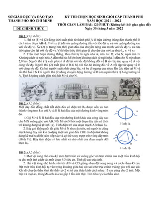 SỞ GIÁO DỤC VÀ ĐÀO TẠO
THÀNH PHỐ HỒ CHÍ MINH
ĐỀ CHÍNH THỨC
KỲ THI CHỌN HỌC SINH GIỎI CẤP THÀNH PHỐ
NĂM HỌC 2021 – 2022
THỜI GIAN LÀM BÀI: 120 PHÚT (Không kể thời gian giao đề)
Ngày 30 tháng 3 năm 2022
Bài 1: (5,0 điểm)
1. Hai xe (1) và (2) đồng thời xuất phát từ thành phố A đi trên đường thẳng đến thành phố B
cách nhau đoạn AB=L. Biết xe (1) đi nửa quãng đường đầu với tốc độ v1 và nửa quãng đường sau
với tốc độ v2. Xe (2) đi trong nửa thời gian đầu của chuyển động của mình với tốc độ v1 và nửa
thời gian còn lại với tốc độ v2. Viết biểu thức thời gian di chuyển của mỗi xe theo L, v1 và v2.
2. Trên một đoạn đường thẳng, theo thứ tự là ngôi nhà A, nhà hát M, chợ N, ngôi nhà B.
Khoảng cách từ ngôi nhà A đến nhà hát M lớn hơn khoảng cách từ ngôi nhà B đến chợ N một đoạn
2,0 km. Người thứ (1) xuất phát ở A đi bộ với tốc độ không đổi về B rồi lập tức quay về A với
cùng tốc độ. Người thứ (2) xuất phát ở B đi bộ với tốc độ không đổi về A rồi lập tức quay về B
với cùng tốc độ. Cả hai người xuất phát cùng lúc, và họ đi ngang qua nhau lần đầu tiên tại M và
lần thứ hai ở N khi người thứ (2) đang chuyển động hướng về B còn người thứ (1) đang hướng về
A. Tính khoảng cách giữa nhà hát M và chợ N.
Bài 2: (5,0 điểm)
Một dây dẫn đồng chất tiết diện đều có điện trở R0 được uốn và hàn
thành vòng tròn kín với A và B là hai đầu của một đường kính vòng tròn
đó.
1. Gọi M và N là hai đầu của một đường kính khác của vòng dây sao
cho MN vuông góc với AB. Nối M với N bởi một đoạn dây dẫn có điện
trở không đáng kể (Hình 1a). Tính điện trở của đoạn mạch AB theo R0.
2. Bây giờ không nối tắt giữa M và N như câu trên, mà người ta dùng
một khung dây dẫn kín có dạng một tam giác đều CDE có điện trở không
đáng kể mà ba đỉnh luôn tiếp xúc và có thể xoay trượt trên vòng dây tròn
(Hình 1b). Hãy tính điện trở lớn nhất và nhỏ nhất của đoạn mạch AB
theo R0.
Bài 3: (5,0 điểm)
1. Một vật sáng nhỏ cao 4,0 mm đặt trước và vuông góc với trục chính của một thấu kính hội
tụ cho một ảnh cách vật một đoạn 4/3 tiêu cự. Tính độ cao của ảnh.
2. Hai vật sáng nhỏ hình mũi tên AB và CD giống nhau đặt song song và cách nhau 45 cm.
Đặt một thấu kính hội tụ vào trong khoảng giữa hai vật sao cho trục chính vuông góc với các vật.
Khi di chuyển thấu kính thì thấy có 2 vị trí của thấu kính cách nhau 15 cm cùng cho 2 ảnh: Một
thật và một ảo, trong đó ảnh ảo cao gấp 2 lần ảnh thật. Tìm tiêu cự của thấu kính.
Hình 1a
Hình 1b
 