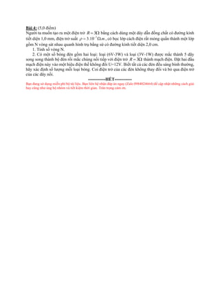 Bài 4: (5,0 điểm)
Người ta muốn tạo ra một điện trở 3
R =  bằng cách dùng một dây dẫn đồng chất có đường kính
tiết diện 1,0 mm, điện trở suất 7
3.10 .m
 −
=  , có bọc lớp cách điện rất mỏng quấn thành một lớp
gồm N vòng sát nhau quanh hình trụ bằng sứ có đường kính tiết diện 2,0 cm.
1. Tính số vòng N.
2. Có một số bóng đèn gồm hai loại: loại (6V-3W) và loại (3V-1W) được mắc thành 5 dãy
song song thành bộ đèn rồi mắc chúng nối tiếp với điện trở 3
R =  thành mạch điện. Đặt hai đầu
mạch điện này vào một hiệu điện thế không đổi U=12V. Biết tất cả các đèn đều sáng bình thường,
hãy xác định số lượng mỗi loại bóng. Coi điện trở của các đèn không thay đổi và bỏ qua điện trở
của các dây nối.
------------HẾT------------
Bạn đang sử dụng miễn phí bộ tài liệu. Bạn liên hệ nhận đáp án ngay (Zalo 0984024664) để cập nhật những cách giải
hay cũng như ủng hộ nhóm và tiết kiệm thời gian. Trân trọng cảm ơn.
 