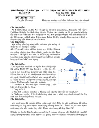 SỞ GIÁO DỤC VÀ ĐÀO TẠO
HƯNG YÊN
ĐỀ CHÍNH THỨC
(Đề gồm 02 trang)
KỲ THI CHỌN HỌC SINH GIỎI CẤP TỈNH THCS
Năm học 2021 – 2022
Môn thi: VẬT LÍ
Thời gian làm bài: 150 phút, không kể thời gian giao đề
Câu 1 (4,0 điểm)
An đi từ Phố Hiến lên Phố Nối với vận tốc 30 km/h. Cùng lúc đó, Bình đi từ Phố Nối về
Phố Hiến. Khi gặp An, Bình dừng lại nghỉ 20 phút (An vẫn tiếp tục đi) rồi quay lại với vận
tốc như cũ và về tới Phố Nối cùng lúc với An. Biết quãng đường từ Phố Hiến lên Phố Nối
dài 40 km, An và Bình cùng đi trên cung đường đó. Coi chuyển động của An và Bình là
chuyển động đều. Tính vận tốc của Bình.
Câu 2 (2,0 điểm)
Một miếng gỗ mỏng, đồng chất, hình tam giác vuông có
chiều dài hai cạnh góc vuông:
AB=27cm, AC=36cm và khối lượng 0 0,81
m = kg. Đỉnh A
của miếng gỗ được treo bằng một dây mảnh, nhẹ vào điểm
cố định O. Hỏi phải treo một vật khối lượng m nhỏ nhất
bằng bao nhiêu tại điểm nào trên cạnh huyền BC để khi cân
bằng cạnh huyền BC nằm ngang.
Câu 3 (6,0 điểm)
Cho mạch điện như hình vẽ. Nguồn điện có hiệu điện
thế không đổi U=8V. Các điện trở 2
r =  , 2 3
R = ,
MN là một biến trở có điện trở toàn phần bằng 3.
Đèn có điện trở 1 3
R =  và chịu được hiệu điện thế cực
đại gấp 1,2 lần hiệu điện thế định mức. Ampe kế, khóa
K và các dây nối có điện trở không đáng kể, coi điện
trở của đèn không phụ thuộc vào nhiệt độ.
1. Mở khóa K. Xác định vị trí của con chạy C trên
biến trở để ampe kế chỉ 0,6A.
2. Đóng khóa K.
a. Xác định vị trí của con chạy C để công suất tiêu thụ trên biến trở bằng 0,6W.
b. Di chuyển con chạy C thì đèn luôn sáng và có một vị trí độ sáng của đèn đạt tối đa. Xác
định hiệu điện thế định mức của đèn.
Câu 4 (4,0 điểm)
Một nhiệt lượng kế ban đầu không chứa gì, có nhiệt độ t0. Đổ vào nhiệt lượng kế một ca
nước nóng thì thấy nhiệt độ của nhiệt lượng kế tăng thêm 50
C. Lần thứ hai, đổ thêm một ca
nước nóng như trên vào thì thấy nhiệt độ của nhiệt lượng kế tăng thêm 30
C.
Hỏi nếu lần thứ ba đổ thêm vào cùng một lúc 5 ca nước nóng nói trên thì nhiệt độ của nhiệt
lượng kê tăng thêm bao nhiêu độ nữa? Bỏ qua sự trao đổi nhiệt của hệ với môi trường ngoài.
 