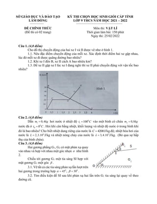 SỞ GIÁO DỤC VÀ ĐÀO TẠO
LÂM ĐỒNG
ĐỀ CHÍNH THỨC
(Đề thi có 02 trang)
KỲ THI CHỌN HỌC SINH GIỎI CẤP TỈNH
LỚP 9 THCS NĂM HỌC 2021 – 2022
Môn thi: VẬT LÍ
Thời gian làm bài: 150 phút
Ngày thi: 25/02/2022
Câu 1. (4,0 điểm)
Cho đồ thị chuyển động của hai xe I và II được vẽ như ở hình 1.
1.1. Nêu đặc điểm chuyển động của mỗi xe. Xác định thời điểm hai xe gặp nhau,
lúc đó mỗi xe đi được quãng đường bao nhiêu?
1.2. Khi xe I đến B, xe II cách A bao nhiêu km?
1.3. Để xe II gặp xe I lúc xe I đang nghỉ thì xe II phải chuyển động với vận tốc bao
nhiêu?
Câu 2. (4,0 điểm)
Dẫn 1 0,4
m kg
= hơi nước ở nhiệt độ 0
1 100
t C
= vào một bình có chứa 2 0,8
m kg
=
nước đá ở 0
0 0
t C
= . Hỏi khi cân bằng nhiệt, khối lượng và nhiệt độ nước ở trong bình khi
đó là bao nhiêu? Cho biết nhiệt dung riêng của nước là 4200
C = J/kg.độ; nhiệt hóa hơi của
nước là 6
2,3.10
L = J/kg và nhiệt nóng chảy của nước là 5
3,4.10
 = J/kg. (Bỏ qua sự hấp
thụ của bình chứa).
Câu 3. (4,0 điểm)
Hai gương phẳng G1, G2 có mặt phản xạ quay
vào nhau và hợp với nhau một góc nhọn  như hình
2.
Chiếu tới gương G1 một tia sáng SI hợp với
mặt gương G1 một góc  .
3.1. Vẽ tất cả các tia sáng phản xạ lần lượt trên
hai gương trong trường hợp 0
45
 = , 0
30
 = .
3.2. Tìm điều kiện để SI sau khi phản xạ hai lần trên G1 tia sáng lại quay về theo
đường cũ.
 