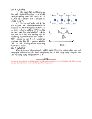 Câu 4. (6,0 điểm)
4.1. Cho mạch điện như hình 3, các
điện trở R có giá trị bằng nhau và các vôn kế
có điện trở bằng nhau. Biết vôn kế V1 chỉ
1V, vôn kế V3 chỉ 5V. Tìm số chỉ của các
vôn kế V2 và V4.
4.2. Cho mạch điện như hình 4. Nếu
mắc hai chốt 1 và 2 vào hiệu điện thế U thì
công suất tỏa nhiệt trong mạch là 60W khi
hai chốt 3 và 4 để hở và bằng 100W khi chập
hai chốt 3 và 4. Nếu mắc hai chốt 3 và 4 vào
hiệu điện thế U như trên thì công suất tỏa
nhiệt trong mạch khi hai chốt 1 và 2 để hở là
40W. Hỏi nếu hai chốt 3 và 4 vẫn nối vào
nguồn có hiệu điện thế U như trên và chập
chốt 1 với chốt 2 thì công suất tỏa nhiệt trong
mạch là bao nhiêu?
Câu 5. (2,0 điểm)
Cho các dụng cụ: Ống thủy tinh chữ U (có chia độ trên hai nhánh); phễu nhỏ; bình
đựng nước và bình đựng dầu. Trình bày phương án xác định trọng lượng riêng của dầu.
Cho biết trọng lượng riêng của nước là d.
------------HẾT------------
Bạn đang sử dụng miễn phí bộ tài liệu. Bạn liên hệ nhận đáp án ngay (Zalo 0984024664) để cập nhật những cách giải
hay cũng như ủng hộ nhóm và tiết kiệm thời gian. Trân trọng cảm ơn.
Hình 4
Hình 3
 