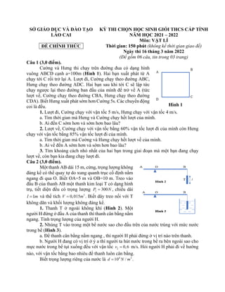 SỞ GIÁO DỤC VÀ ĐÀO TẠO
LÀO CAI
ĐỀ CHÍNH THỨC
KỲ THI CHỌN HỌC SINH GIỎI THCS CẤP TỈNH
NĂM HỌC 2021 – 2022
Môn: VẬT LÍ
Thời gian: 150 phút (không kể thời gian giao đề)
Ngày thi 16 tháng 3 năm 2022
(Đề gồm 06 câu, tin trong 03 trang)
Câu 1 (3,0 điểm).
Cường và Hưng thi chạy trên đường đua có dạng hình
vuông ABCD cạnh a=100m (Hình 1). Hai bạn xuất phát từ A
chạy tới C rồi trở lại A. Lượt đi, Cường chạy theo đường ABC,
Hưng chạy theo đường ADC. Hai bạn sau khi tới C sẽ lập tức
chạy ngược lại theo đường ban đầu của mình để trở về A (tức
lượt về, Cường chạy theo đường CBA, Hưng chạy theo đường
CDA). Biết Hưng xuất phát sớm hơn Cường 5s. Các chuyển động
coi là đều.
1. Lượt đi, Cường chạy với vận tốc 5 m/s, Hưng chạy với vận tốc 4 m/s.
a. Tìm thời gian mà Hưng và Cường chạy hết lượt của mình.
b. Ai đến C sớm hơn và sớm hơn bao lâu?
2. Lượt về, Cường chạy với vận tốc bằng 60% vận tốc lượt đi của mình còn Hưng
chạy với vận tốc bằng 85% vận tốc lượt đi của mình.
a. Tìm thời gian mà Cường và Hưng chạy hết lượt về của mình.
b. Ai về đến A sớm hơn và sớm hơn bao lâu?
3. Tìm khoảng cách nhỏ nhất của hai bạn trong giai đoạn mà một bạn đang chạy
lượt về, còn bạn kia đang chạy lượt đi.
Câu 2 (3,0 điểm).
Một thanh AB dài 15 m, cứng, trọng lượng không
đáng kể có thể quay tự do xung quanh trục cố định nằm
ngang đi qua O. Biết OA=5 m và OB=10 m. Treo vào
đầu B của thanh AB một thanh kim loại T có dạng hình
trụ, tiết diện đều có trọng lượng 2 300
P N
= , chiều dài
1
l m
= và thể tích 3
0,015
V m
= . Biết dây treo nối với T
không dãn và khối lượng không đáng kể.
1. Thanh T ở ngoài không khí (Hình 2). Một
người H đứng ở đầu A của thanh thì thanh cân bằng nằm
ngang. Tính trọng lượng của người H.
2. Nhúng T vào trong một bể nước sao cho đầu trên của nước trùng với mức nước
trong bể (Hình 3).
a. Để thanh cân bằng nằm ngang , thì người H phải đứng ở vị trí nào trên thanh.
b. Người H đang có vị trí ở ý a thì người ta hút nước trong bể ra bên ngoài sao cho
mực nước trong bể tụt xuống đều với vận tốc 2 0,6
v = m/s. Hỏi người H phải đi về hướng
nào, với vận tốc bằng bao nhiêu để thanh luôn cân bằng.
Biết trọng lượng riêng của nước là 4 3
10 /
d N m
= .
Hình 1
 