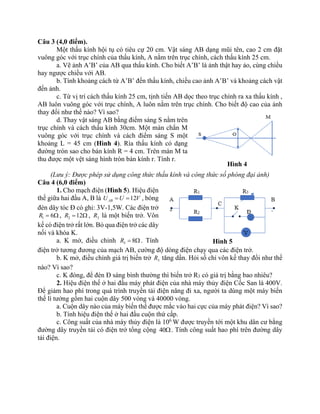 Câu 3 (4,0 điểm).
Một thấu kính hội tụ có tiêu cự 20 cm. Vật sáng AB dạng mũi tên, cao 2 cm đặt
vuông góc với trục chính của thấu kính, A nằm trên trục chính, cách thấu kính 25 cm.
a. Vẽ ảnh A’B’ của AB qua thấu kính. Cho biết A’B’ là ảnh thật hay ảo, cùng chiều
hay ngược chiều với AB.
b. Tính khoảng cách từ A’B’ đến thấu kính, chiều cao ảnh A’B’ và khoảng cách vật
đến ảnh.
c. Từ vị trí cách thấu kính 25 cm, tịnh tiến AB dọc theo trục chính ra xa thấu kính ,
AB luôn vuông góc với trục chính, A luôn nằm trên trục chính. Cho biết độ cao của ảnh
thay đổi như thế nào? Vì sao?
d. Thay vật sáng AB bằng điểm sáng S nằm trên
trục chính và cách thấu kính 30cm. Một màn chắn M
vuông góc với trục chính và cách điểm sáng S một
khoảng L = 45 cm (Hình 4). Rìa thấu kính có dạng
đường tròn sao cho bán kính R = 4 cm. Trên màn M ta
thu được một vệt sáng hình tròn bán kính r. Tính r.
(Lưu ý: Được phép sử dụng công thức thấu kính và công thức số phóng đại ảnh)
Câu 4 (6,0 điểm)
1. Cho mạch điện (Hình 5). Hiệu điện
thế giữa hai đầu A, B là 12
AB
U U V
= = , bóng
đèn dây tóc Đ có ghi: 3V-1,5W. Các điện trở
1 6
R =  , 2 12
R =  , 3
R là một biến trở. Vôn
kế có điện trở rất lớn. Bỏ qua điện trở các dây
nối và khóa K.
a. K mở, điều chỉnh 3 8
R =  . Tính
điện trở tương đương của mạch AB, cường độ dòng điện chạy qua các điện trở.
b. K mở, điều chỉnh giá trị biến trở 3
R tăng dần. Hỏi số chỉ vôn kế thay đổi như thế
nào? Vì sao?
c. K đóng, để đèn Đ sáng bình thường thì biến trở R3 có giá trị bằng bao nhiêu?
2. Hiệu điện thế ở hai đầu máy phát điện của nhà máy thủy điện Cốc San là 400V.
Để giảm hao phí trong quá trình truyền tải điện năng đi xa, người ta dùng một máy biến
thế lí tưởng gồm hai cuộn dây 500 vòng và 40000 vòng.
a. Cuộn dây nào của máy biến thế được mắc vào hai cực của máy phát điện? Vì sao?
b. Tính hiệu điện thế ở hai đầu cuộn thứ cấp.
c. Công suất của nhà máy thủy điện là 106
W được truyền tới một khu dân cư bằng
đường dây truyền tải có điện trở tổng cộng 40. Tính công suất hao phí trên đường dây
tải điện.
Hình 4
Hình 5
 