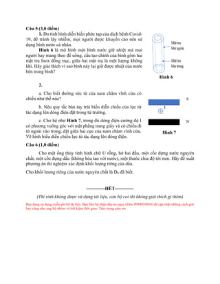 Câu 5 (3,0 điểm)
1. Do tình hình diễn biến phức tạp của dịch bệnh Covid-
19, để tránh lây nhiễm, mọi người được khuyến cáo nên sử
dụng bình nước cá nhân.
Hình 6 là mô hình một bình nước giữ nhiệt mà mọi
người hay mang theo để uống, cấu tạo chính của bình gồm hai
mặt trụ Inox đồng trục, giữa hai mặt trụ là một lượng không
khí. Hãy giải thích vì sao bình này lại giữ được nhiệt của nước
bên trong bình?
2.
a. Cho biết đường sức từ của nam châm vĩnh cửu có
chiều như thế nào?
b. Nêu quy tắc bàn tay trái biểu diễn chiều của lực từ
tác dụng lên dòng điện đặt trong từ trường.
c. Cho hệ như Hình 7, trong đó dòng điện cường độ I
có phương vuông góc với mặt phẳng trang giấy và có chiều đi
từ ngoài vào trong, đặt giữa hai cực của nam châm vĩnh cửu.
Vẽ hình biểu diễn chiều lực từ tác dụng lên dòng điện.
Câu 6 (1,0 điểm)
Cho một ống thủy tinh hình chữ U rỗng, hở hai đầu, một cốc đựng nước nguyên
chất, một cốc đựng dầu (không hòa tan với nước), một thước chia độ tới mm. Hãy đề xuất
phương án thí nghiệm xác định khối lượng riêng của dầu.
Cho khối lượng riêng của nước nguyên chất là Dn đã biết.
------------HẾT------------
(Thí sinh không được sử dụng tài liệu, cán bộ coi thi không giải thích gì thêm)
Bạn đang sử dụng miễn phí bộ tài liệu. Bạn liên hệ nhận đáp án ngay (Zalo 0984024664) để cập nhật những cách giải
hay cũng như ủng hộ nhóm và tiết kiệm thời gian. Trân trọng cảm ơn.
Hình 6
Hình 7
 