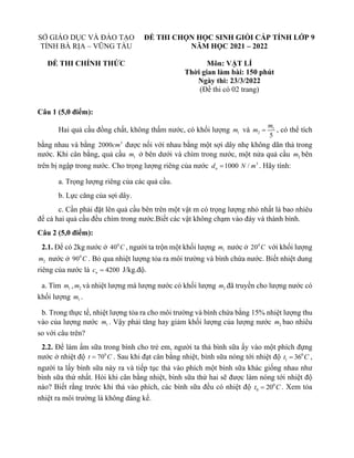 SỞ GIÁO DỤC VÀ ĐÀO TẠO
TỈNH BÀ RỊA – VŨNG TÀU
ĐỀ THI CHÍNH THỨC
ĐỀ THI CHỌN HỌC SINH GIỎI CẤP TỈNH LỚP 9
NĂM HỌC 2021 – 2022
Môn: VẬT LÍ
Thời gian làm bài: 150 phút
Ngày thi: 23/3/2022
(Đề thi có 02 trang)
Câu 1 (5,0 điểm):
Hai quả cầu đồng chất, không thấm nước, có khối lượng 1
m và 1
2
5
m
m = , có thể tích
bằng nhau và bằng 3
2000cm được nối với nhau bằng một sợi dây nhẹ không dãn thả trong
nước. Khi cân bằng, quả cầu 1
m ở bên dưới và chìm trong nước, một nửa quả cầu 2
m bên
trên bị ngập trong nước. Cho trọng lượng riêng của nước 1000
n
d = 3
/
N m . Hãy tính:
a. Trọng lượng riêng của các quả cầu.
b. Lực căng của sợi dây.
c. Cần phải đặt lên quả cầu bên trên một vật m có trọng lượng nhỏ nhất là bao nhiêu
để cả hai quả cầu đều chìm trong nước.Biết các vật không chạm vào đáy và thành bình.
Câu 2 (5,0 điểm):
2.1. Để có 2kg nước ở 0
40 C , người ta trộn một khối lượng 1
m nước ở 0
20 C với khối lượng
2
m nước ở 0
90 C . Bỏ qua nhiệt lượng tỏa ra môi trường và bình chứa nước. Biết nhiệt dung
riêng của nước là 4200
n
c = J/kg.độ.
a. Tìm 1
m , 2
m và nhiệt lượng mà lượng nước có khối lượng 2
m đã truyền cho lượng nước có
khối lượng 1
m .
b. Trong thực tế, nhiệt lượng tỏa ra cho môi trường và bình chứa bằng 15% nhiệt lượng thu
vào của lượng nước 1
m . Vậy phải tăng hay giảm khối lượng của lượng nước 2
m bao nhiêu
so với câu trên?
2.2. Để làm ấm sữa trong bình cho trẻ em, người ta thả bình sữa ấy vào một phích đựng
nước ở nhiệt độ 0
70
t C
= . Sau khi đạt cân bằng nhiệt, bình sữa nóng tới nhiệt độ 0
1 36
t C
= ,
người ta lấy bình sữa này ra và tiếp tục thả vào phích một bình sữa khác giống nhau như
bình sữa thứ nhất. Hỏi khi cân bằng nhiệt, bình sữa thứ hai sẽ được làm nóng tới nhiệt độ
nào? Biết rằng trước khi thả vào phích, các bình sữa đều có nhiệt độ 0
0 20
t C
= . Xem tỏa
nhiệt ra môi trường là không đáng kể.
 