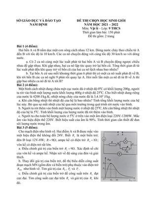 SỞ GIÁO DỤC VÀ ĐÀO TẠO
NAM ĐỊNH
ĐỀ THI CHỌN HỌC SINH GIỎI
NĂM HỌC 2021 – 2022
Môn: Vật lí – Lớp: 9 THCS
Thời gian làm bài: 150 phút
Đề thi gồm: 2 trang
Bài 1 (4 điểm):
Hai bến A và B nằm dọc một con sông cách nhau 12 km. Dòng nước chảy theo chiều từ A
đến B với tốc độ là 10 km/h. Các ca nô chuyển động với cùng tốc độ 30 km/h so với dòng
nước.
a. Có 2 ca nô cùng một lúc xuất phát từ hai bến A và B chuyển động ngược chiều
nhau để gặp nhau. Khi gặp nhau, hai ca nô lập tức quay trở lại bến cũ. Tổng thời gian đi từ
lúc xuất phát đến khi quay trở về bến cũ của hai ca nô lệch nhau bao nhiêu?
b. Tại bến A cứ sau mỗi khoảng thời gian 6 phút thì có một ca nô xuất phát đi về B,
khi tới bến B các ca nô nghỉ 9 phút rồi quay lại A. Hỏi mỗi lần một ca nô đi từ B về A thì
gặp bao nhiêu ca nô đi từ A tới B?
Bài 2 (4 điểm):
Một bình cách nhiệt đang chứa một cục nước đá ở nhiệt độ 00
C có khối lượng 200g, người
ta rót vào bình một lượng nước khối lượng 400g ở nhiệt độ 250
C. Cho biết nhiệt dung riêng
của nước là 4200 J/kg.K; nhiệt nóng chảy của nước đá là 3,4.105
J/kg.
a. Khi cân bằng nhiệt thì nhiệt độ của hệ là bao nhiêu? Tính tổng khối lượng nước của hệ
lúc này. Bỏ qua sự mất nhiệt của hệ qua môi trường trong quá trình rót nước vào bình.
b. Người ta rót thêm vào bình một lượng nước ở nhiệt độ 250
C, khi cân bằng nhiệt thì nhiệt
độ của hệ là 50
C. Tính khối lượng của lượng nước đã rót thêm vào bình.
c. Người ta cho toàn bộ lượng nước ở 50
C ở trên vào một ấm điện loại 220V-1200W. Mắc
ấm vào hiệu điện thế 220V. Biết hiệu suất của ấm là 90%. Tính thời gian cần thiết để đun
sôi lượng nước trong ấm.
Bài 3 (5 điểm):
Cho mạch điện như hình vẽ. Hai điểm A và B được mắc vào
một hiệu điện thế không đổi 24V. Biết x
R là một biến trở;
đèn Đ loại 12V-8W; 9
R = ; ampe kế có điện trở 1
A
R =  ;
vôn kế có điện trở rất lớn.
a. Điều chỉnh giá trị của biến trở 9
x
R =  . Xác định số chỉ
của vôn kế và ampe kế. Nhận xét về độ sáng của đèn và giải
thích.
b. Thay đổi giá trị của biến trở, đồ thị biểu diễn công suất
đoạn mạch MN (gồm đèn và biến trở) phụ thuộc vào điện trở
MN
R như hình vẽ. Tìm giá trị của 0
R , 0
P và 1
P .
c. Điều chỉnh giá trị của biến trở để công suất trên x
R đạt
cực đại. Tìm công suất cực đại trên x
R và giá trị của x
R khi
đó.
 