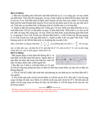 Bài 4 (5 điểm):
a. Đặt một vật phẳng nhỏ AB trước một thấu kính hội tụ (L1) và vuông góc với trục chính
của thấu kính. Trên màn M vuông góc với trục chính ở phía sau thấu kính thu được một ảnh
rõ nét cao 4 cm. Giữ thấu kính cố định, dịch chuyển vật dọc theo trục chính 15 cm lại gần
thấu kính thì màn M phải dịch chuyển 30 cm mới lại thu được ảnh rõ nét, lúc này ảnh cao 8
cm. Tính tiêu cự của thấu kính và khoảng cách từ vật đến màn ở vị trí ban đầu.
b. Người ta đặt một gương phẳng (G) vuông góc với trục chính của thấu kính hội tụ (L2)
cách thấu kính 120 cm và mặt phản xạ quay về phía thấu kính. Thấu kính L2 có tiêu cự 40
cm. Đặt vật sáng AB vuông góc với trục chính của thấu kính, trong khoảng giữa thấu kính
L2 và gương G. Gọi A1B1 là ảnh của AB qua thấu kính L2; A2B2 là ảnh của AB qua gương
G và A3B3 là ảnh của A2B2 qua thấu kính L2. Người ta thấy A1B1 cao gấp 9 lần A3B3. Tính
khoảng cách từ vật AB tới thấu kính và số phóng đại của ảnh A1B1.
(Học sinh được sử dụng công thức
1 1 1
'
f d d
= + và số phóng đại của ảnh
'
d
k
d
= − với các quy
ước về dấu như sau: vật thật thì d>0; ảnh thật thì d’>0; ảnh ảo thì d’<0; vật và ảnh cùng
chiều thì k>0; vật và ảnh ngược chiều thì k<0)
Bài 5 (2 điểm):
Một nguồn điện có hiệu điện thế không đổi U và
một điện trở R đều chưa biết giá trị. Nguồn điện và
một điện trở được đặt trong một hộp kín, mắc nối
tiếp với nhau, được mắc ra bên ngoài bởi
2 dây dẫn vào 2 chốt A và B như hình vẽ. Có một
số vôn kế cùng loại giống hệt nhau có điện trở hữu hạn (chưa biết); các dây nối có điện trở
không đáng kể.
a. Với số vôn kế ít nhất, hãy trình bày một phương án xác định giá trị của hiệu điện thế U
của nguồn.
b. Giả sử khi mắc một vôn kế vào hai điểm A và B thì nó chỉ 20 V. Khi mắc 2 vôn kế song
song với nhau rồi mắc vào 2 điểm A và B thì số chỉ của mỗi vôn kế là 18 V. Hỏi khi mắc rất
nhiều vôn kế song song với nhau rồi mắc vào hai điểm A và B thì tổng số chỉ của các vôn
kế là bao nhiêu?
------------HẾT------------
Bạn đang sử dụng miễn phí bộ tài liệu. Bạn liên hệ nhận đáp án ngay (Zalo 0984024664) để cập nhật những cách giải
hay cũng như ủng hộ nhóm và tiết kiệm thời gian. Trân trọng cảm ơn.
 