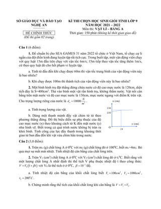 SỞ GIÁO DỤC VÀ ĐÀO TẠO
NGHỆ AN
ĐỀ CHÍNH THỨC
(Đề thi gồm 02 trang)
KÌ THI CHỌN HỌC SINH GIỎI TỈNH LỚP 9
NĂM HỌC 2021 – 2022
Môn thi: VẬT LÍ – BẢNG A
Thời gian: 150 phút (không kể thời gian giao đề)
Câu 1 (6 điểm):
1. Để chuẩn bị cho SEA GAMES 31 năm 2022 tổ chức ở Việt Nam, tổ chạy cự li
ngắn của đội điền kinh đang luyện tập rất tích cực. Trong buổi tập, một vận động viên chạy
với quy luật 15m đầu tiên chạy với vận tốc 6m/s; 15m tiếp theo vận tốc tăng thêm 1m/s,
cứ theo quy luật đó cho hết phạm vi luyện tập.
a. Tính từ đầu đến khi chạy được 60m thì vận tốc trung bình của vận động viên này
là bao nhiêu?
b. Khi chạy được 100m thì thành tích của vận động viên này là bao nhiêu?
2. Một bình hình trụ đặt thẳng đứng chứa nước có độ cao mực nước là 120cm, diện
tích đáy là S=400cm2
. Thả vào bình một vật rắn hình trụ, không thấm nước. Vật nổi cân
bằng trên mặt nước và độ cao mực nước là 130cm, mực nước ngang với điểm K trên vật.
Cho trọng lượng riêng của nước là 3
10000
n
N
d
m
= .
a. Tính trọng lượng của vật.
b. Dùng một thanh mảnh đẩy vật chìm từ từ theo
phương thẳng đứng. Đồ thị biểu diễn sự phụ thuộc của độ
cao mực nước (x) theo khoảng cách từ K đến mặt nước (y)
như hình vẽ. Biết trong cả quá trình nước không bị tràn ra
khỏi bình. Tính công của lực đẩy thanh trong khoảng thời
gian từ ban đầu đến khi vật vừa chìm hẳn trong nước.
Câu 2 (3,0 điểm):
1. Trộn m1 (g) chất lỏng A ở 00
C với m2 (g) chất lỏng đó ở 1000
C, biết m1=4m2. Bỏ
qua mọi sự mất mát nhiệt. Tính nhiệt độ cân bằng của chất lỏng trên.
2. Trộn V1 (cm3
) chất lỏng A ở 00
C với V2 (cm3
) chất lỏng đó ở t2
0
C. Biết rằng với
một lượng chất lỏng A nhất định thì thể tích V phụ thuộc nhiệt độ t theo công thức:
( )
0 1
V V t

= + với V0 là thể tích ở ở 00
C, 3
10
 −
= /độ.
a. Tính nhiệt độ cân bằng của khối chất lỏng biết 3
1 100
V cm
= , 3
2 1080
V cm
= ,
0
2 200
t C
= .
b. Chứng minh rằng thể tích của khối chất lỏng khi cân bằng là 1 2
V V V
= + .
 