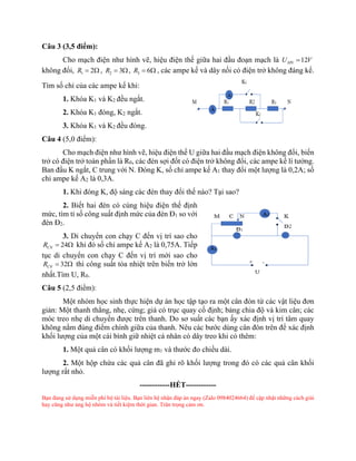 Câu 3 (3,5 điểm):
Cho mạch điện như hình vẽ, hiệu điện thế giữa hai đầu đoạn mạch là 12
MN
U V
=
không đổi, 1 2
R =  , 2 3
R = , 3 6
R =  , các ampe kế và dây nối có điện trở không đáng kể.
Tìm số chỉ của các ampe kế khi:
1. Khóa K1 và K2 đều ngắt.
2. Khóa K1 đóng, K2 ngắt.
3. Khóa K1 và K2 đều đóng.
Câu 4 (5,0 điểm):
Cho mạch điện như hình vẽ, hiệu điện thế U giữa hai đầu mạch điện không đổi, biến
trở có điện trở toàn phần là R0, các đèn sợi đốt có điện trở không đổi, các ampe kế lí tưởng.
Ban đầu K ngắt, C trung với N. Đóng K, số chỉ ampe kế A1 thay đổi một lượng là 0,2A; số
chỉ ampe kế A2 là 0,3A.
1. Khi đóng K, độ sáng các đèn thay đổi thế nào? Tại sao?
2. Biết hai đèn có cùng hiệu điện thế định
mức, tìm tỉ số công suất định mức của đèn Đ1 so với
đèn Đ2.
3. Di chuyển con chạy C đến vị trí sao cho
24
CN
R =  khi đó số chỉ ampe kế A2 là 0,75A. Tiếp
tục di chuyển con chạy C đến vị trí mới sao cho
32
CN
R =  thì công suất tỏa nhiệt trên biến trở lớn
nhất.Tìm U, R0.
Câu 5 (2,5 điểm):
Một nhóm học sinh thực hiện dự án học tập tạo ra một cân đòn từ các vật liệu đơn
giản: Một thanh thẳng, nhẹ, cứng; giá có trục quay cố định; bảng chia độ và kim cân; các
móc treo nhẹ di chuyển được trên thanh. Do sơ suất các bạn ấy xác định vị trí tâm quay
không nằm đúng điểm chính giữa của thanh. Nêu các bước dùng cân đòn trên để xác định
khối lượng của một cái bình giữ nhiệt cá nhân có dây treo khi có thêm:
1. Một quả cân có khối lượng m1 và thước đo chiều dài.
2. Một hộp chứa các quả cân đã ghi rõ khối lượng trong đó có các quả cân khối
lượng rất nhỏ.
------------HẾT------------
Bạn đang sử dụng miễn phí bộ tài liệu. Bạn liên hệ nhận đáp án ngay (Zalo 0984024664) để cập nhật những cách giải
hay cũng như ủng hộ nhóm và tiết kiệm thời gian. Trân trọng cảm ơn.
 