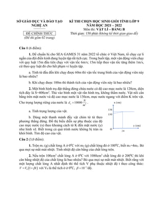 SỞ GIÁO DỤC VÀ ĐÀO TẠO
NGHỆ AN
ĐỀ CHÍNH THỨC
(Đề thi gồm 02 trang)
KÌ THI CHỌN HỌC SINH GIỎI TỈNH LỚP 9
NĂM HỌC 2021 – 2022
Môn thi: VẬT LÍ – BẢNG B
Thời gian: 150 phút (không kể thời gian giao đề)
Câu 1 (6 điểm):
1. Để chuẩn bị cho SEA GAMES 31 năm 2022 tổ chức ở Việt Nam, tổ chạy cự li
ngắn của đội điền kinh đang luyện tập rất tích cực. Trong buổi tập, một vận động viên chạy
với quy luật 15m đầu tiên chạy với vận tốc 6m/s; 15m tiếp theo vận tốc tăng thêm 1m/s,
cứ theo quy luật đó cho hết phạm vi luyện tập.
a. Tính từ đầu đến khi chạy được 60m thì vận tốc trung bình của vận động viên này
là bao nhiêu?
b. Khi chạy được 100m thì thành tích của vận động viên này là bao nhiêu?
2. Một bình hình trụ đặt thẳng đứng chứa nước có độ cao mực nước là 120cm, diện
tích đáy là S=400cm2
. Thả vào bình một vật rắn hình trụ, không thấm nước. Vật nổi cân
bằng trên mặt nước và độ cao mực nước là 130cm, mực nước ngang với điểm K trên vật.
Cho trọng lượng riêng của nước là 3
10000
n
N
d
m
= .
a. Tính trọng lượng của vật.
b. Dùng một thanh mảnh đẩy vật chìm từ từ theo
phương thẳng đứng. Đồ thị biểu diễn sự phụ thuộc của độ
cao mực nước (x) theo khoảng cách từ K đến mặt nước (y)
như hình vẽ. Biết trong cả quá trình nước không bị tràn ra
khỏi bình. Tìm độ cao của vật.
Câu 2 (3,0 điểm):
1. Trộn m1 (g) chất lỏng A ở 00
C với m2 (g) chất lỏng đó ở 1000
C, biết m1=4m2. Bỏ
qua mọi sự mất mát nhiệt. Tính nhiệt độ cân bằng của chất lỏng trên.
2. Nếu trộn 100cm3
chất lỏng A ở 00
C với 1080cm3
chất lỏng đó ở 2000
C thì khi
cân bằng nhiệt độ của chất lỏng là bao nhiêu? Bỏ qua mọi sự mất mát nhiệt. Biết rằng với
một lượng chất lỏng A nhất định thì thể tích V phụ thuộc nhiệt độ t theo công thức:
( )
0 1
V V t

= + với V0 là thể tích ở ở 00
C, 3
10
 −
= /độ.
 