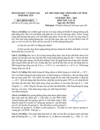 SỞ GIÁO DỤC VÀ ĐÀO TẠO
TỈNH PHÚ YÊN
ĐỀ CHÍNH THỨC
(Đề thi có 02 trang, gồm 06 câu)
KỲ THI CHỌN HỌC SINH GIỎI CẤP TỈNH
THCS
NĂM HỌC 2021 – 2022
MÔN THI: VẬT LÍ
Ngày thi: 30/3/2022
Thời gian: 150 phút (không kể thời gian giao đề)
Câu 1. (3,0 điểm) An và Bình ngồi trên hai ô tô chạy thẳng từ M đến N nhưng không xuất
phát đồng thời. Khi ô tô chở Bình xuất phát thì ô tô chở An đã chạy được 10 km. Trong
cùng một khoảng thời gian, ô tô chở Bình chạy được 10 km thì ô tô chở An chạy được 8
km. Nếu trên cùng quãng đường dài 1 km thì thời gian chạy của ô tô chở Bình ít hơn 20
giây so với ô tô chở An. Biết vận tốc của mỗi ô tô trên đường không đổi.
a) Vận tốc của mỗi ô tô bằng bao nhiêu?
b) Hỏi sau khi chạy được quãng đường dài bao nhiêu kể từ điểm xuất phát, ô tô chở
Bình đuổi kịp ô tô chở An.
Câu 2. (3,0 điểm) Hai vật A, B có trọng lượng bằng nhau, làm từ hai chất khác nhau.Treo
chúng vào hai đầu mút của một đòn bẩy trọng lượng không đáng kể dài 84
l = cm thì đòn
bẩy cân bằng nằm ngang. Sau đó đem nhúng cả hai vật ngập hoàn toàn trong nước, thì phải
dịch chuyển điểm tựa đi 6 cm về phía đầu treo vật B để đòn bây trở lại cân bằng như cũ.
Biết trọng lượng riêng của vật A là 4 3
3.10 /
A
d N m
= , của nước là 4 3
10 /
n
d N m
= . Tính trọng
lượng riêng của vật B.
Câu 3. (3,5 điểm) Một nhiệt lượng kế bằng nhôm có khối lượng m ở nhiệt độ 0
1 23
t C
= .
Cho vào nhiệt lượng kế một lượng nước có khối lượng m ở nhiệt độ t2, khi cân bằng nhiệt
độ của nước giảm 90
C. Cho thêm vào nhiệt lượng kế 2m một chất lỏng khác ở nhiệt độ
0
3 45
t C
= . Khi cân bằng nhiệt lần thứ hai, nhiệt độ của hệ lại giảm 100
C so với nhiệt độ khi
cân bằng lần thứ nhất. Biết nhiệt dung riêng của nhôm và của nước lần lượt là 1 900
C =
J/(kg.K), 2 4200
C = J/(kg.K). Bỏ qua mọi sự mất mát nhiệt khác, chất lỏng không tác dụng
hóa học với nước. Tính nhiệt dung riêng của chất lỏng đổ thêm
vào nhiệt lượng kế.
Câu 4. (3,0 điểm) Hai gương phẳng giống nhau được ghép chung
theo một cạnh tạo thành góc  như hình vẽ, cho OM1=OM2.
Trong khoảng giữa hai gương, gần O có một điểm sáng S. Biết
rằng tia sáng từ S truyền tới vuông góc gương G1, sau khi phản
xạ ở G1 thì truyền tới gương G2. Sau khi phản xạ trên gương G2
thì truyền tới gương G1 và phản xạ trên gương G1. Tia phản xạ cuối cùng từ gương G1
vuông góc với M1M2. Tính góc  .
Câu 5. (5,0 điểm) Cho mạch điện như hình vẽ. Đặt vào hai đầu của đoạn mạch một hiệu
điện thế không đổi 18
AB
U V
= . Biết điện trở b
R có điện trở toàn phần 20
MN
R =  , 1 2
R = 
 