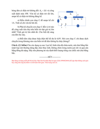 bóng đèn có điện trở không đổi 2
Đ
R =  và công
suất định mức 8W. Vôn kế có điện trở rất lớn,
ampe kế có điện trở không đáng kể.
a) Điều chỉnh con chạy C để ampe kế chỉ
1A. Tính số chỉ vôn kế khi đó.
b) Phải di chuyển con chạy C đến vị trí nào
để công suất tiêu thụ trên biến trở đạt giá trị lớn
nhất? Tính giá trị lớn nhất đó. Cho biết độ sáng
của đèn lúc này.
c) Biết đèn chịu được hiệu điện thế tối đa là 4,8V. Hỏi con chạy C chỉ được dịch
chuyển trong khoảng nào của biến trở để đèn không bị cháy (hỏng)?
Câu 6. (2,5 điểm) Cho các dụng cụ sau: Lực kế, bình chia độ chứa nước, nút chai bằng bấc
(một loại nút thường dùng đậy chai thủy tinh, không chìm trong nước),sợi chỉ và quả cân
bằng đồng đủ nặng. Hãy nêu phương án xác định khối lượng riêng của chiếc nút chai bằng
bấc.
------------HẾT------------
Bạn đang sử dụng miễn phí bộ tài liệu. Bạn liên hệ nhận đáp án ngay (Zalo 0984024664) để cập nhật những cách giải
hay cũng như ủng hộ nhóm và tiết kiệm thời gian. Trân trọng cảm ơn.
 