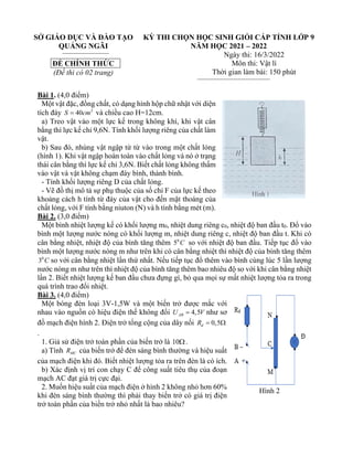 SỞ GIÁO DỤC VÀ ĐÀO TẠO
QUẢNG NGÃI
ĐỀ CHÍNH THỨC
(Đề thi có 02 trang)
KỲ THI CHỌN HỌC SINH GIỎI CẤP TỈNH LỚP 9
NĂM HỌC 2021 – 2022
Ngày thi: 16/3/2022
Môn thi: Vật lí
Thời gian làm bài: 150 phút
Bài 1. (4,0 điểm)
Một vật đặc, đồng chất, có dạng hình hộp chữ nhật với diện
tích đáy 2
40
S cm
= và chiều cao H=12cm.
a) Treo vật vào một lực kế trong không khí, khi vật cân
bằng thì lực kế chỉ 9,6N. Tính khối lượng riêng của chất làm
vật.
b) Sau đó, nhúng vật ngập từ từ vào trong một chất lỏng
(hình 1). Khi vật ngập hoàn toàn vào chất lỏng và nó ở trạng
thái cân bằng thì lực kế chỉ 3,6N. Biết chất lỏng không thấm
vào vật và vật không chạm đáy bình, thành bình.
- Tính khối lượng riêng D của chất lỏng.
- Vẽ đồ thị mô tả sự phụ thuộc của số chỉ F của lực kế theo
khoảng cách h tính từ đáy của vật cho đến mặt thoáng của
chất lỏng, với F tính bằng niuton (N) và h tính bằng mét (m).
Bài 2. (3,0 điểm)
Một bình nhiệt lượng kế có khối lượng m0, nhiệt dung riêng c0, nhiệt độ ban đầu t0. Đổ vào
bình một lượng nước nóng có khối lượng m, nhiệt dung riêng c, nhiệt độ ban đầu t. Khi có
cân bằng nhiệt, nhiệt độ của bình tăng thêm 0
5 C so với nhiệt độ ban đầu. Tiếp tục đổ vào
bình một lượng nước nóng m như trên khi có cân bằng nhiệt thì nhiệt độ của bính tăng thêm
0
3 C so với cân bằng nhiệt lần thứ nhất. Nếu tiếp tục đổ thêm vào bình cùng lúc 5 lần lượng
nước nóng m như trên thì nhiệt độ của bình tăng thêm bao nhiêu độ so với khi cân bằng nhiệt
lần 2. Biết nhiệt lượng kế ban đầu chưa đựng gì, bỏ qua mọi sự mất nhiệt lượng tỏa ra trong
quá trình trao đổi nhiệt.
Bài 3. (4,0 điểm)
Một bóng đèn loại 3V-1,5W và một biến trở được mắc với
nhau vào nguồn có hiệu điện thế không đổi 4,5
AB
U V
= như sơ
đồ mạch điện hình 2. Điện trở tổng cộng của dây nối 0,5
d
R = 
.
1. Giả sử điện trở toàn phần của biến trở là 10.
a) Tính MC
R của biến trở để đèn sáng bình thường và hiệu suất
của mạch điện khi đó. Biết nhiệt lượng tỏa ra trên đèn là có ích.
b) Xác định vị trí con chạy C để công suất tiêu thụ của đoạn
mạch AC đạt giá trị cực đại.
2. Muốn hiệu suất của mạch điện ở hình 2 không nhỏ hơn 60%
khi đèn sáng bình thường thì phải thay biến trở có giá trị điện
trở toàn phần của biến trở nhỏ nhất là bao nhiêu?
Hình 2
 