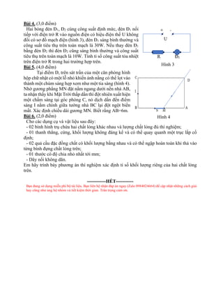 Bài 4. (3,0 điểm)
Hai bóng đèn Đ1, Đ2 cùng công suất định mức, đèn Đ1 nối
tiếp với điện trở R vào nguồn điện có hiệu điện thế U không
đổi có sơ đồ mạch điện (hình 3), đèn Đ1 sáng bình thường và
công suất tiêu thụ trên toàn mạch là 30W. Nếu thay đèn Đ1
bằng đèn Đ2 thì đèn Đ2 cũng sáng bình thường và công suất
tiêu thụ trên toàn mạch là 10W. Tính tỉ số công suất tỏa nhiệt
trên điện trở R trong hai trường hợp trên.
Bài 5. (4,0 điểm)
Tại điểm D, trên sát trần của một căn phòng hình
hộp chữ nhật có một lỗ nhỏ khiến ánh nắng có thể lọt vào
thành một chùm sáng hẹp xem như một tia sáng (hình 4).
Nhờ gương phẳng MN đặt nằm ngang dưới nền nhà AB,
ta nhận thấy khi Mặt Trời thấp dần thì đột nhiên xuất hiện
một chấm sáng tại góc phòng C, nó dịch dần đến điểm
sáng I nằm chính giữa tường nhà BC lại đột ngột biến
mất. Xác định chiều dài gương MN. Biết rằng AB=6m.
Bài 6. (2,0 điểm)
Cho các dụng cụ và vật liệu sau đây:
- 02 bình hình trụ chứa hai chất lỏng khác nhau và lượng chất lỏng đủ thí nghiệm;
- 01 thanh thẳng, cứng, khối lượng không đáng kể và có thể quay quanh một trục lắp cố
định;
- 02 quả cầu đặc đồng chất có khối lượng bằng nhau và có thể ngập hoàn toàn khi thả vào
từng bình đựng chất lỏng trên;
- 01 thước có độ chia nhỏ nhất tới mm;
- Dây nối không dãn.
Em hãy trình bày phương án thí nghiệm xác định tỉ số khối lượng riêng của hai chất lỏng
trên.
------------HẾT-----------
Bạn đang sử dụng miễn phí bộ tài liệu. Bạn liên hệ nhận đáp án ngay (Zalo 0984024664) để cập nhật những cách giải
hay cũng như ủng hộ nhóm và tiết kiệm thời gian. Trân trọng cảm ơn.
Hình 3
Hình 4
 