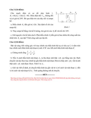 Câu 3 (5,0 điểm):
Cho mạch điện có sơ đồ như hình 1.
1 2 3
6 , 12 , 9
R R R
=  =  =  . Hiêu điện thế AB
U không đổi
và có giá trị 24V. Bỏ qua điện trở của dây nối và ampe
kế.
a. Điều chỉnh b
R đến giá trị 12 . Xác định số chỉ của
ampe kế.
b. Thay ampe kế bằng vôn kế lí tưởng, tìm giá trị của b
R để vôn kế chỉ 18V.
c. Giữ nguyên vôn kế như câu b. Phải điều chỉnh b
R đến giá trị bao nhiêu thì công suất tỏa
nhiệt trên b
R cực đại? Tính công suất cực đại đó.
Câu 4 (5,0 điểm):
Đặt vật sáng AB vuông góc với trục chính của thấu kính hội tụ có tiêu cự f, A nằm trên
trục chính cách thấu kính một đoạn d, ảnh A’B’ của AB cách thấu kính một đoạn d’.
a. Chứng minh rằng
1 1 1
'
f d d
= +
b. Nếu A cách thấu kính một đoạn 1
d , ta thu được ảnh thật 1 1
A B cao bằng nửa vật. Dịch
chuyển vật dọc theo trục chính lại gần thấu kính một đoạn 20cm ta thấy ảnh 2 2
A B vẫn là ảnh
thật cách 1 1
A B một đoạn 10cm. Tính f và 1
d .
c. Giữ vật AB cố định, di chuyển thấu kính lại gần vật từ vị trí cách vật một đoạn 1
d đến
vị trí cách vật một đoạn 0,5 1
d . Tính quãng đường ảnh di chuyển.
------------HẾT------------
Bạn đang sử dụng miễn phí bộ tài liệu. Bạn liên hệ nhận đáp án ngay (Zalo 0984024664) để cập nhật những cách giải
hay cũng như ủng hộ nhóm và tiết kiệm thời gian. Trân trọng cảm ơn.
Hình 1
 