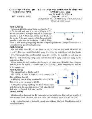 SỞ GIÁO DỤC VÀ ĐÀO TẠO
TỈNH QUẢNG NINH
ĐỀ THI CHÍNH THỨC
KỲ THI CHỌN HỌC SINH GIỎI CẤP TỈNH THCS
NĂM HỌC 2021 – 2022
Môn thi: VẬT LÍ – BẢNG A
Ngày thi: 23/2/2022
Thời gian làm bài: 150 phút, không kể thời gian giao đề
(Đề thi này có 02 trang)
Bài 1 (3,0 điểm)
Hai xe máy khởi hành cùng lúc tại hai địa điểm A và
B. Xe thứ nhất xuất phát từ A chuyển động về B. Xe
thứ hai xuất phát từ B chuyển động về A. Hai xe gặp
nhau tại C cách A 30km. Khi xe thứ nhất đến B, xe
thứ hai đến A đều quay ngay trở về địa điểm xuất phát
ban đầu và gặp nhau lần thứ hai tại D cách B 36km
(hình 1). Tìm độ dài quãng đường AB và tỉ số vận tốc giữa hai xe. Coi vận tốc của hai xe là
không đổi trong quá trình chuyển động.
Bài 2 (3,0 điểm)
Một bình nhiệt lượng kế có khối lượng 1 0,2
m kg
= chứa m2 (kg) nước đá ở nhiệt độ
0
0 8
t C
= − . Khi cung cấp cho bình nhiệt lượng 1 4920
Q J
= thì nhiệt độ của bình tăng lên đến
0
4 C
− . Tiếp tục cấp thêm cho bình nhiệt lượng 2 186320
Q J
= thì nhiệt độ của bình tăng lên
đến 0
5 C . Tính nhiệt dung riêng c1 của chất làm bình nhiệt lượng kế và khối lượng m2 của
nước đá ban đầu.
Bỏ qua sự trao đổi nhiệt của bình nhiệt lượng kế với môi trường. Biết nhiệt dung riêng của
nước đá, nước lần lượt là 2 3
2100 / . , 4200 / .
c J kg K c J kg K
= = , nhiệt nóng chảy của nước đá
là 340000 / .
J kg
 =
Bài 3 (5,0 điểm)
Cho mạch điện có sơ đồ như hình 2.
Biết U=12V, 2 8
R = , 3 6
R =  , 4 12
R =  . Ampe kế có
điện trở không đáng kể.
a) Khi đóng khóa K, công suất tỏa nhiệt trên 1
R là 9W.
Tính 1
R và số chỉ của ampe kế khi đó.
b) Thay khóa K bằng một bóng đèn thì số chỉ của ampe
kế là 1,25A và đèn sáng bình thường. Tính hiệu điện thế
định mức và công suất định mức của đèn.
Bài 4 (5,0 điểm)
Vật sáng AB có dạng mũi tên đặt vuông góc với trục chính của thấu kính hội tụ, điểm A
nằm trên trục chính, cách thấu kính 5cm. Thấu kính có tiêu cự 10cm. Vật AB cao 2cm.
a) Vẽ và trình bày cách vẽ ảnh A1B1 của vật sáng AB qua thấu kính. Tính khoảng cách từ
ảnh đến thấu kính.
Hình 1
Hình 2
 