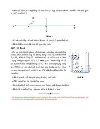 b) Giữ cố định A và nghiêng vật sao cho AB hợp với trục chính của thấu kính một góc
0
60
 = như hình 3.
Hình 3
- Vẽ và trình bày cách vẽ ảnh A2B2 của vật sáng AB qua thấu kính.
- Tính độ lớn ảnh A2B2 của AB qua thấu kính.
Bài 5 (4,0 điểm)
Cho hai bình hình trụ được nối thông đáy với nhau bằng một ống
nhỏ có khóa, thể tích ống nối không đáng kể và tiết diện hai bình
3
A B
S S
= . Khóa K đóng, đổ vào bình A một cột nước cao 1 20
h cm
=
, trọng lượng riêng của nước 3
1 10000 /
d N m
= . Sau đó tiếp tục đổ
lên mặt nước một lớp chất lỏng cao 2 4
h cm
= có trọng lượng riêng
3
2 9000 /
d N m
= . Đổ vào bình B cột chất lỏng thứ ba cao 3 12
h cm
=
có trọng lượng riêng 3
3 8000 /
d N m
= . Các chất lỏng không hòa lẫn
vào nhau.
a) Tính áp suất chất lỏng tác dụng lên đáy mỗi bình.
b) Mở khóa K để hai bình thông nhau:
- Tính độ chênh lệch chiều cao của mặt thoáng chất lỏng ở hai bình.
- Tính thể tích chất lỏng chảy qua khóa K. Biết 2
9
B
S cm
= .
------------HẾT------------
Bạn đang sử dụng miễn phí bộ tài liệu. Bạn liên hệ nhận đáp án ngay (Zalo 0984024664) để cập nhật những cách giải
hay cũng như ủng hộ nhóm và tiết kiệm thời gian. Trân trọng cảm ơn.
Hình 4
 