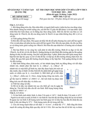 SỞ GIÁO DỤC VÀ ĐÀO TẠO
QUẢNG TRỊ
ĐỀ CHÍNH THỨC
(Đề thi có 02 trang)
KỲ THI CHỌN HỌC SINH GIỎI VĂN HÓA LỚP 9 THCS
NĂM HỌC 2021 – 2022
(Khóa thi ngày 16 tháng 3 năm 2022)
MÔN THI: VẬT LÍ
Thời gian làm bài: 150 phút, không kể thời gian giao đề
Câu 1. (6,0 điểm)
1. Khi đang đứng trên cầu, Hòa nhìn thấy có người đuối nước ở phía hạ lưu của dòng sông.
Hòa nhanh chóng lao mình xuống cứu, sau khi bơi 32 giây thì đến được vị trí nạn nhân. Quá
trình Hòa bơi luôn được coi là thẳng dọc theo dòng nước. Biết tốc độ bơi của Hòa so với
dòng nước là 15km/h, tốc độ của dòng nước là 3km/h và nạn nhân không thay đổi vị trí so
với bờ.
a) Tính quãng đường Hòa bơi.
b) Khi đến chỗ nạn nhân, Hòa quan sát thấy bãi đá nỗi phía thượng lưu cách chỗ hai người
15m và một phao nối phía hạ lưu cách chỗ hai người 25m. Khi dìu nạn nhân, tốc độ của Hòa
so với dòng nước giảm xuống còn 10km/h. Hỏi Hòa dìu nạn nhân bơi về hướng nào sẽ nhanh
hơn?
2. Hai bạn Bình và An cùng lúc xuất phát từ nhà đến trường. Bình đi xe đạp vớ tốc độ
15km/h, An đi bộ với tốc độ 4km/h. Quãng đường từ nhà Bình đến trường gấp ba lần quãng
đường từ nhà An đến trường. Sau khi xuất phát được 3 phút, Bình chợt nhớ quên mang theo
hộp bút nên lập tức quay xe trở về nhà để lấy và tiếp tục đi đến trường nhưng chậm hơn An
1 phút. Bỏ qua thời gian đổi hướng chuyển động và lấy hộp bút. Tính quãng đường từ nhà
An đến trường.
3. Một bình thông nhau chứa nước, có hai nhánh dạng hình trụ thẳng đứng với tiết diện
nhánh trái, nhánh phải lần lượt là 2
1 400
S cm
= , 2
2 200
S cm
= . Ở
nhánh trái có một khối gỗ hình trụ, tâm đáy được buộc bởi một sợi
dây mảnh, nhẹ cố định với đáy bình để cho phần khối gỗ ngập trong
nước có chiều cao là 1 6
h cm
= (hình 1). Biết khối gỗ có tiết diện
2
3 200
S cm
= , chiều cao 10
h cm
= , trọng lượng riêng của nước, của
gỗ lần lượt là 3 3
10000 / ,5000 /
N m N m , thể tích hình trụ được tính
bằng tích của tiết diện đáy và chiêu cao.
a) Tính lực căng sợi dây.
b) Đổ từ từ dầu vào nhánh trái sao cho khối gỗ vừa bị ngập thì
dừng lại. Tìm thể tích dầu cần đổ vào bình. Biết trọng lượng riêng
của dầu là 3
8000 /
N m .
Câu 2. (4,0 điểm)
1. Có hai bình cách nhiệt, bình A chứa 5 lít nước ở 0
100 C , bình B chứa 3 lít nước ở 0
60 C
. Người ta rót một ca nước từ bình A vào bình B. Sau khi đã cân bằng nhiệt thì lại rót từ bình
B ngược lại vào bình A để lượng nước hai bình quay trở về như lúc ban đầu thì nhiệt độ của
bình A khi cân bằng là 0
95 C . Tính lượng nước đã rót trong mỗi lần.
2. Cầu chì trong mạch điện có tiết diện 2
0,1
S mm
= , ở nhiệt độ 0
27 C . Biết rằng khi đoản
mạch thì cường độ dòng điện qua dây chì là I=10A. Hỏi sau bao lâu kể từ khi xảy ra đoản
Hình 1
 