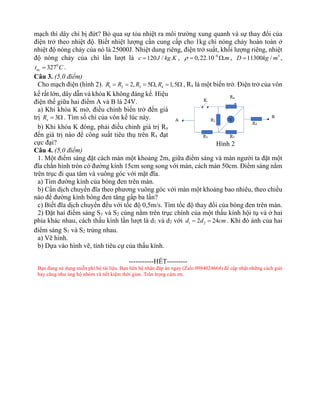 mạch thì dây chì bị đứt? Bỏ qua sự tỏa nhiệt ra môi trường xung quanh và sự thay đổi của
điện trở theo nhiệt độ. Biết nhiệt lượng cần cung cấp cho 1kg chì nóng chảy hoàn toàn ở
nhiệt độ nóng chảy của nó là 25000J. Nhiệt dung riêng, điện trở suất, khối lượng riêng, nhiệt
độ nóng chảy của chì lần lượt là 120 / .
c J kg K
= , 6
0,22.10 .m
 −
=  , 3
11300 /
D kg m
= ,
0
327
nc
t C
= .
Câu 3. (5,0 điểm)
Cho mạch điện (hình 2). 1 2 3 4
2, 5 , 1,5
R R R R
= = =  =  , Rx là một biến trở. Điện trở của vôn
kế rất lớn, dây dẫn và khóa K không đáng kể. Hiệu
điện thế giữa hai điểm A và B là 24V.
a) Khi khóa K mở, điều chỉnh biến trở đến giá
trị 3
x
R =  . Tìm số chỉ của vôn kế lúc này.
b) Khi khóa K đóng, phải điều chỉnh giá trị Rx
đến giá trị nào để công suất tiêu thụ trên Rx đạt
cực đại?
Câu 4. (5,0 điểm)
1. Một điểm sáng đặt cách màn một khoảng 2m, giữa điểm sáng và màn người ta đặt một
đĩa chắn hình tròn có đường kính 15cm song song với màn, cách màn 50cm. Điểm sáng nằm
trên trục đi qua tâm và vuông góc với mặt đĩa.
a) Tìm đường kính của bóng đen trên màn.
b) Cần dịch chuyển đĩa theo phương vuông góc với màn một khoảng bao nhiêu, theo chiều
nào để đường kính bóng đen tăng gấp ba lần?
c) Biết đĩa dịch chuyển đều với tốc độ 0,5m/s. Tìm tốc độ thay đổi của bóng đen trên màn.
2) Đặt hai điểm sáng S1 và S2 cùng nằm trên trục chính của một thấu kính hội tụ và ở hai
phía khác nhau, cách thấu kính lần lượt là d1 và d2 với 1 2
2 24
d d cm
= = . Khi đó ảnh của hai
điểm sáng S1 và S2 trùng nhau.
a) Vẽ hình.
b) Dựa vào hình vẽ, tính tiêu cự của thấu kính.
-----------HẾT---------
Bạn đang sử dụng miễn phí bộ tài liệu. Bạn liên hệ nhận đáp án ngay (Zalo 0984024664) để cập nhật những cách giải
hay cũng như ủng hộ nhóm và tiết kiệm thời gian. Trân trọng cảm ơn.
Hình 2
 