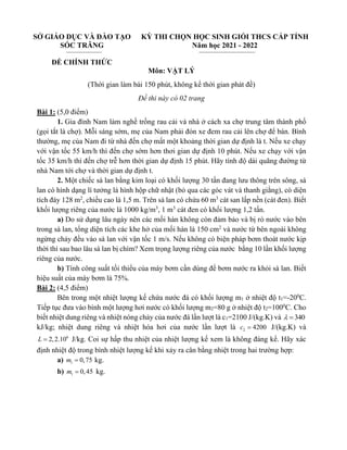 SỞ GIÁO DỤC VÀ ĐÀO TẠO
SÓC TRĂNG
ĐỀ CHÍNH THỨC
KỲ THI CHỌN HỌC SINH GIỎI THCS CẤP TỈNH
Năm học 2021 - 2022
Môn: VẬT LÝ
(Thời gian làm bài 150 phút, không kể thời gian phát đề)
Đề thi này có 02 trang
Bài 1: (5,0 điểm)
1. Gia đình Nam làm nghề trồng rau cải và nhà ở cách xa chợ trung tâm thành phố
(gọi tắt là chợ). Mỗi sáng sớm, mẹ của Nam phải đón xe đem rau cải lên chợ để bán. Bình
thường, mẹ của Nam đi từ nhà đến chợ mất một khoảng thời gian dự định là t. Nếu xe chạy
với vận tốc 55 km/h thì đến chợ sớm hơn thơi gian dự định 10 phút. Nếu xe chạy với vận
tốc 35 km/h thì đến chợ trễ hơn thời gian dự định 15 phút. Hãy tính độ dài quãng đường từ
nhà Nam tới chợ và thời gian dự định t.
2. Một chiếc sà lan bằng kim loại có khối lượng 30 tấn đang lưu thông trên sông, sà
lan có hình dạng lí tưởng là hình hộp chữ nhật (bỏ qua các góc vát và thanh giằng), có diện
tích đáy 128 m2
, chiều cao là 1,5 m. Trên sà lan có chứa 60 m3
cát san lấp nền (cát đen). Biết
khối lượng riêng của nước là 1000 kg/m3
, 1 m3
cát đen có khối lượng 1,2 tấn.
a) Do sử dụng lâu ngày nên các mối hàn không còn đảm bảo và bị rò nước vào bên
trong sà lan, tổng diện tích các khe hở của mối hàn là 150 cm2
và nước từ bên ngoài không
ngừng chảy đều vào sà lan với vận tốc 1 m/s. Nếu không có biện pháp bơm thoát nước kịp
thời thì sau bao lâu sà lan bị chìm? Xem trọng lượng riêng của nước bằng 10 lần khối lượng
riêng của nước.
b) Tính công suất tối thiểu của máy bơm cần dùng để bơm nước ra khỏi sà lan. Biết
hiệu suất của máy bơm là 75%.
Bài 2: (4,5 điểm)
Bên trong một nhiệt lượng kế chứa nước đá có khối lượng m1 ở nhiệt độ t1=-200
C.
Tiếp tục đưa vào bình một lượng hơi nước có khối lượng m2=80 g ở nhiệt độ t2=1000
C. Cho
biết nhiệt dung riêng và nhiệt nóng chảy của nước đá lần lượt là c1=2100 J/(kg.K) và 340
 =
kJ/kg; nhiệt dung riêng và nhiệt hóa hơi của nước lần lượt là 2 4200
c = J/(kg.K) và
6
2,2.10
L = J/kg. Coi sự hấp thu nhiệt của nhiệt lượng kế xem là không đáng kể. Hãy xác
định nhiệt độ trong bình nhiệt lượng kế khi xảy ra cân bằng nhiệt trong hai trường hợp:
a) 1 0,75
m = kg.
b) 1 0,45
m = kg.
 