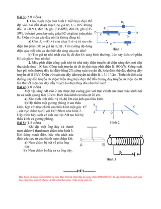 Bài 3: (5,0 điểm)
1. Cho mạch điện như hình 1: biết hiệu điện thế
đặt vào hai đầu đoạn mạch có giá trị 18
U = V không
đổi, 0,5
R =  , đèn Đ1 ghi (3V-6W), đèn Đ2 ghi (3V-
3W), biến trở con chạy mắc giữa BC có giá trị toàn phần
R0. Điện trở của các dây nối là không đáng kể.
a) Cho 0 6
R =  và con chạy E ở vị trí sao cho
điện trở phần BE có giá trị 0,5 . Tìm cường độ dòng
điện qua mỗi đèn và cho biết độ sáng của các đèn?
b) Tìm giá trị nhỏ nhất của R0 để đèn Đ1 sáng bình thường. Lúc này điện trở phần
BE có giá trị bao nhiêu?
2. Máy phát điện công suất nhỏ từ nhà máy điện truyền tải điện năng đến nơi tiêu
thụ cách nhau 100 km. Công suất truyền tải đi từ nhà máy phát điện là 100 kW. Công suất
hao phí trên đường dây tải điện bằng 2% công suất truyền đi, hiệu điện thế đầu đường dây
truyền tải là 5 kV. Điện trở suất của dây dẫn truyền tải điện là 8
1,7.10 m
−
 . Tính tiết diện của
đường dây dẫn truyền tải điện? Nếu tăng hiệu điện thế đầu đường dây truyền tải điện lên 10
lần thì tiết diện của dây dẫn truyền tải điện thay đổi như thế nào?
Bài 4: (4,0 điểm)
Một vật sáng AB cao 2 cm được đặt vuông góc với trục chính của một thấu kính hội
tụ và cách quang tâm 30 cm. Biết thấu kính có tiêu cự 20 cm.
a) Xác định tính chất, vị trí, độ lớn của ảnh qua thấu kính.
b) Đặt thêm một gương phẳng ở sau thấu
kính, hợp với trục chính của thấu kính một góc 0
45
, cắt trục chính tại C với OC=30cm như hình 2.
Hãy trình bày cách vẽ ảnh của vật AB tạo bởi hệ
thấu kính và gương phẳng.
Bài 5: (1,5 điểm)
Khi đặt một ống dây và thanh
nam châmvà thanh nam châm như hình 3.
Khi đóng mạch điện, hãy nêu cách xác
định các cực từ của thanh nam châm khi:
a) Nam châm bị hút về phía ống
dây.
b) Nam châm bị đẩy ra xa ống dây.
------------HẾT----------
Bạn đang sử dụng miễn phí bộ tài liệu. Bạn liên hệ nhận đáp án ngay (Zalo 0984024664) để cập nhật những cách giải
hay cũng như ủng hộ nhóm và tiết kiệm thời gian. Trân trọng cảm ơn.
Hình 1
Hình 2
Hình 3
 
