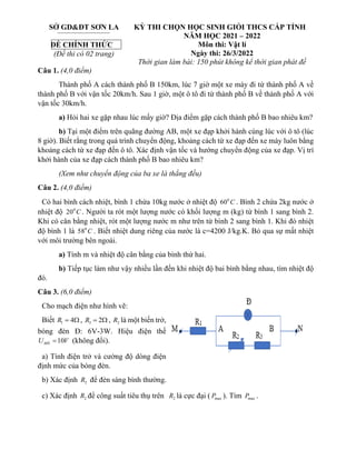 Câu 1. (4,0 điểm)
Thành phố A cách thành phố B 150km, lúc 7 giờ một xe máy đi từ thành phố A về
thành phố B với vận tốc 20km/h. Sau 1 giờ, một ô tô đi từ thành phố B về thành phố A với
vận tốc 30km/h.
a) Hỏi hai xe gặp nhau lúc mấy giờ? Địa điểm gặp cách thành phố B bao nhiêu km?
b) Tại một điểm trên quãng đường AB, một xe đạp khởi hành cùng lúc với ô tô (lúc
8 giờ). Biết rằng trong quá trình chuyển động, khoảng cách từ xe đạp đến xe máy luôn bằng
khoảng cách từ xe đạp đến ô tô. Xác định vận tốc và hướng chuyển động của xe đạp. Vị trí
khởi hành của xe đạp cách thành phố B bao nhiêu km?
(Xem như chuyển động của ba xe là thẳng đều)
Câu 2. (4,0 điểm)
Có hai bình cách nhiệt, bình 1 chứa 10kg nước ở nhiệt độ 0
60 C . Bình 2 chứa 2kg nước ở
nhiệt độ 0
20 C . Người ta rót một lượng nước có khối lượng m (kg) từ bình 1 sang bình 2.
Khi có cân bằng nhiệt, rót một lượng nước m như trên từ bình 2 sang bình 1. Khi đó nhiệt
độ bình 1 là 0
58 C . Biết nhiệt dung riêng của nước là c=4200 J/kg.K. Bỏ qua sự mất nhiệt
với môi trường bên ngoài.
a) Tính m và nhiệt độ cân bằng của bình thứ hai.
b) Tiếp tục làm như vậy nhiều lần đến khi nhiệt độ bai bình bằng nhau, tìm nhiệt độ
đó.
Câu 3. (6,0 điểm)
Cho mạch điện như hình vẽ:
Biết 1 4
R =  , 3 2
R =  , 2
R là một biến trở,
bóng đèn Đ: 6V-3W. Hiệu điện thế
10
MN
U V
= (không đổi).
a) Tính điện trở và cường độ dòng điện
định mức của bóng đèn.
b) Xác định 2
R để đèn sáng bình thường.
c) Xác định 2
R để công suất tiêu thụ trên 2
R là cực đại ( max
P ). Tìm max
P .
SỞ GD&ĐT SƠN LA
ĐỀ CHÍNH THỨC
(Đề thi có 02 trang)
KỲ THI CHỌN HỌC SINH GIỎI THCS CẤP TỈNH
NĂM HỌC 2021 – 2022
Môn thi: Vật lí
Ngày thi: 26/3/2022
Thời gian làm bài: 150 phút không kể thời gian phát đề
 