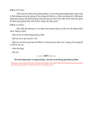 Câu 4. (4,0 điểm)
Trên một bức tường trong phòng khách, có treo một gương phẳng hình vuông cạnh
b. Biết khoảng cách giữa gương và bức tường đối diện là a, chiều cao tường là h. Một người
đứng cách gương một khoảng bằng d để nhìn gương. Hỏi b nhỏ nhất là bao nhiêu để người
đó nhìn trong gương thấy toàn bộ bức tường sau lưng mình?
Câu 5. (2,0 điểm)
Hãy thiết lập phương án xác định trọng lượng riêng của một vật rắn không thấm
nước. Dụng cụ gồm:
- Một vật rắn có khối lượng khoảng 100g.
- Một lực kế có giới hạn đo 1,5N.
- Một cốc chia độ có giới hạn đo 500cm3
với độ chia nhỏ nhất 1cm3
, miệng cốc đủ rộng để
có thể bỏ vật vào.
- Nước đủ dùng.
- Dây chỉ.
-----------HẾT-----------
Thí sinh không được sử dụng tài liệu. Cán bộ coi thi không giải thích gì thêm.
Bạn đang sử dụng miễn phí bộ tài liệu. Bạn liên hệ nhận đáp án ngay (Zalo 0984024664) để cập nhật những cách giải
hay cũng như ủng hộ nhóm và tiết kiệm thời gian. Trân trọng cảm ơn.
 